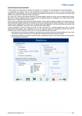NOVUS PRODUTOS ELETRÔNICOS LTDA. 49/104
CONFIGURAÇÃO DOS REGISTROS
A última página da configuração diz respeito aos registros. Se os registros não são desejados, deve-se desabilitá-los.
A configuração dos registros deve ser feita escolhendo-se inicialmente o modo de início e o modo de término dos
registros. Se, na tela anterior, o início e/ou o término dos registros foi atribuído a um ou dois alarmes, esta opção está
selada e não poderá ser modificada na tela de Registros.
Se o início e/ou o término dos registros através de comandos Modbus deseja ser usado, deve-se habilitar estas opções.
Além disso, deve-se selecionar qual a memória onde os registros devem ser efetuados: se na flash interna (512k
registros) ou no cartão SD inserido pelo usuário.
Por fim, deve-se selecionar quais canais se deseja registrar e qual a taxa de registros desejada. Os canais podem ser
selecionados para registro passando os mesmos da coluna da esquerda (canais disponíveis) para a coluna da direita
(canais a serem registrados). Um máximo de 100 canais podem ser registrados, mas deve-se lembrar que quanto mais
canais a serem registrados, mais lenta a taxa de registro que se pode utilizar.
A taxa de registros é comum a todos os canais, ou seja, uma taxa de 1 segundo significa que todos os canais
selecionados para registro serão registrados uma vez por segundo. Embora o equipamento permita uma taxa de
registros de até 1000 por segundo, deve-se ter em mente os seguintes efeitos colaterais:
• Não adianta ter-se uma taxa de registros mais rápida que a taxa de leitura dos canais analógicos ou que a taxa
de leitura dos canais remotos. Em um caso desses, os registros teriam vários dados repetidos.
• Quanto mais registros em memória, mais lento será o processo de coleta e mais dados deverão ser processados
na visualização e exportação.
 