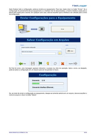 NOVUS PRODUTOS ELETRÔNICOS LTDA. 50/104
Após finalizar toda a configuração, pode-se enviá-la ao equipamento. Para isso, basta clicar no botão “Enviar”. Se a
configuração foi previamente lida do equipamento e a interface não foi desconectada, a mesma interface usada para a
leitura será usada para a escrita. Em qualquer outro caso, deve-se escolher qual a interface a ser utilizada para o envio
da configuração.
No final do envio, uma mensagem aparece indicando o sucesso (ou não) da operação. Após o envio, se desejado,
pode-se salvar a configuração em um arquivo para ser recuperada no futuro.
Se, ao invés de enviar a configuração ao equipamento, desejar-se somente salvá-la em um arquivo, deve-se escolher o
nome do arquivo e clicar no botão “Salvar”.
 