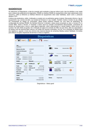 NOVUS PRODUTOS ELETRÔNICOS LTDA. 51/104
DIAGNÓSTICOS
Ao selecionar os Diagnósticos, a tela de conexão será mostrada e deve-se indicar qual o tipo de interface a ser usada
para a leitura dos parâmetros de diagnóstico: RS485 (a interface RS485 do equipamento deve estar selecionada como
“escravo”), USB ou Ethernet (a interface Ethernet do equipamento deve estar habilitada, assim como o protocolo
Modbus TCP).
A leitura dos parâmetros, então, é efetuada e a janela com os parâmetros gerais é aberta. Esta janela informa o tag do
equipamento, seu número de série, sua versão de firmware e o seu modelo. Também mostra o horário do seu relógio
em comparação do relógio do computador. Nesta janela podemos também ver uma série de parâmetros de
configuração da interface RS485. Da interface Ethernet, é indicado o status atual (conectado ou não), o número IP e o
número MAC. Sobre a Nuvem, é mostrado o status atual da conexão (normalmente desconectado, conectando de
tempos em tempos para o envio e, após alguns segundos, volta a desconectar) e o tempo desde o último envio com
sucesso. No lado direito da janela, há a indicação do status de conexão da IHM e do pen drive, além da capacidade e
do espaço livre da memória flash interna e do cartão SD (quando conectado). Por fim, há a indicação do estado atual
dos registros e, quando o início e/ou término dos mesmos através de comandos Modbus estiver habilitado, há botões
para efetuar as ações respectivas de terminar e iniciar os registros.
Diagnósticos – Status geral
 