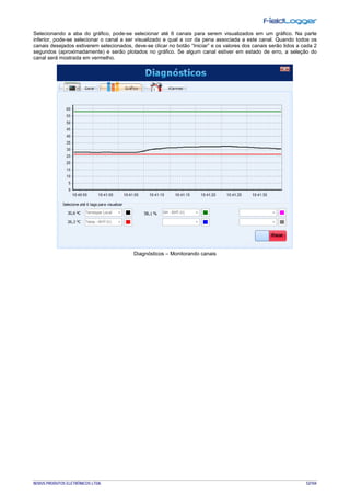 NOVUS PRODUTOS ELETRÔNICOS LTDA. 52/104
Selecionando a aba do gráfico, pode-se selecionar até 6 canais para serem visualizados em um gráfico. Na parte
inferior, pode-se selecionar o canal a ser visualizado e qual a cor da pena associada a este canal. Quando todos os
canais desejados estiverem selecionados, deve-se clicar no botão “Iniciar” e os valores dos canais serão lidos a cada 2
segundos (aproximadamente) e serão plotados no gráfico. Se algum canal estiver em estado de erro, a seleção do
canal será mostrada em vermelho.
Diagnósticos – Monitorando canais
 