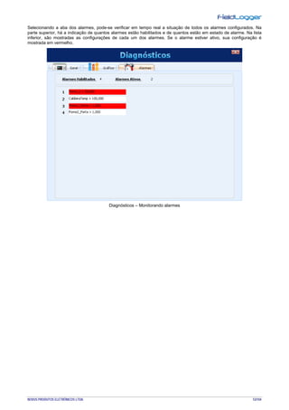 NOVUS PRODUTOS ELETRÔNICOS LTDA. 53/104
Selecionando a aba dos alarmes, pode-se verificar em tempo real a situação de todos os alarmes configurados. Na
parte superior, há a indicação de quantos alarmes estão habilitados e de quantos estão em estado de alarme. Na lista
inferior, são mostradas as configurações de cada um dos alarmes. Se o alarme estiver ativo, sua configuração é
mostrada em vermelho.
Diagnósticos – Monitorando alarmes
 