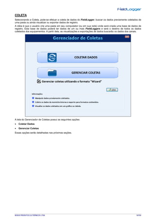 NOVUS PRODUTOS ELETRÔNICOS LTDA. 54/104
COLETA
Selecionando a Coleta, pode-se efetuar a coleta de dados do FieldLogger, buscar os dados previamente coletados de
uma pasta ou ainda visualizar ou exportar dados de registro.
A idéia é que o usuário crie uma pasta em seu computador (ou em sua rede) onde será criada uma base de dados de
registro. Esta base de dados poderá ter dados de um ou mais FieldLoggers e será o destino de todos os dados
coletados dos equipamentos. A partir dela, as visualizações e exportações de dados buscarão os dados dos canais.
A tela do Gerenciador de Coletas possui as seguintes opções:
• Coletar Dados
• Gerenciar Coletas
Essas opções serão detalhadas nas próximas seções.
 