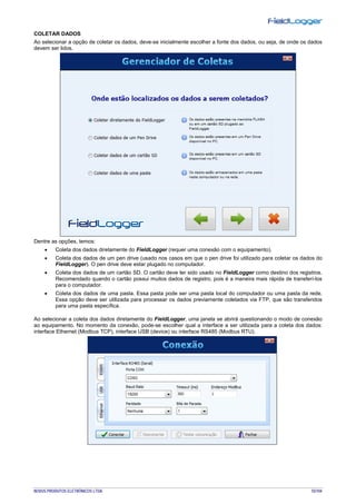 NOVUS PRODUTOS ELETRÔNICOS LTDA. 55/104
COLETAR DADOS
Ao selecionar a opção de coletar os dados, deve-se inicialmente escolher a fonte dos dados, ou seja, de onde os dados
devem ser lidos.
Dentre as opções, temos:
• Coleta dos dados diretamente do FieldLogger (requer uma conexão com o equipamento).
• Coleta dos dados de um pen drive (usado nos casos em que o pen drive foi utilizado para coletar os dados do
FieldLogger). O pen drive deve estar plugado no computador.
• Coleta dos dados de um cartão SD. O cartão deve ter sido usado no FieldLogger como destino dos registros.
Recomendado quando o cartão possui muitos dados de registro, pois é a maneira mais rápida de transferí-los
para o computador.
• Coleta dos dados de uma pasta. Essa pasta pode ser uma pasta local do computador ou uma pasta da rede.
Essa opção deve ser utilizada para processar os dados previamente coletados via FTP, que são transferidos
para uma pasta específica.
Ao selecionar a coleta dos dados diretamente do FieldLogger, uma janela se abrirá questionando o modo de conexão
ao equipamento. No momento da conexão, pode-se escolher qual a interface a ser utilizada para a coleta dos dados:
interface Ethernet (Modbus TCP), interface USB (device) ou interface RS485 (Modbus RTU).
 