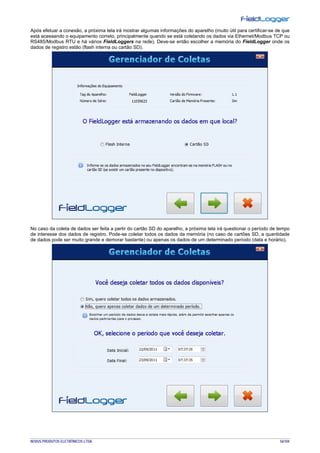NOVUS PRODUTOS ELETRÔNICOS LTDA. 56/104
Após efetuar a conexão, a próxima tela irá mostrar algumas informações do aparelho (muito útil para certificar-se de que
está acessando o equipamento correto, principalmente quando se está coletando os dados via Ethernet/Modbus TCP ou
RS485/Modbus RTU e há vários FieldLoggers na rede). Deve-se então escolher a memória do FieldLogger onde os
dados de registro estão (flash interna ou cartão SD).
No caso da coleta de dados ser feita a partir do cartão SD do aparelho, a próxima tela irá questionar o período de tempo
de interesse dos dados de registro. Pode-se coletar todos os dados da memória (no caso de cartões SD, a quantidade
de dados pode ser muito grande e demorar bastante) ou apenas os dados de um determinado período (data e horário).
 