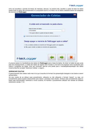 NOVUS PRODUTOS ELETRÔNICOS LTDA. 57/104
Uma vez escolhido o período de tempo de interesse, deve-se, na próxima tela, escolher a pasta da base de dados
(pasta onde os dados são armazenados no computador local ou na rede) e se os dados coletados devem ser apagados
da memória do FieldLogger.
O próximo passo é a transferência dos dados do FieldLogger para a base de dados. Ao clicar no botão da seta verde
para dar prosseguimento, a coleta dos dados de registro será iniciada e uma barra de progresso será visualizada para
indicar o progresso da coleta. Uma vez concluída, abre-se uma janela para a visualização/exportação dos dados
(mesma descrita na seção “Gerenciar Coletas”, a seguir).
GERENCIAR COLETAS
O gerenciamento das coletas nada mais é do que a escolha do formato de apresentação desejado e dos dados a serem
apresentados.
Há dois modos de se efetuar esse procedimento: utilizando ou não utilizando o formato “wizard”, ou seja, um
procedimento passo-a-passo desenvolvido para deixar o processo mais intuitivo. Embora esse procedimento passo-a-
passo seja recomendado, sobretudo a novos usuários, foi mantido o procedimento utilizado nas versões de software
anteriores à versão 1.1.0.
 