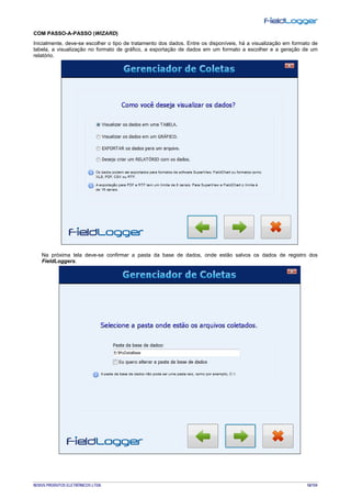 NOVUS PRODUTOS ELETRÔNICOS LTDA. 58/104
COM PASSO-A-PASSO (WIZARD)
Inicialmente, deve-se escolher o tipo de tratamento dos dados. Entre os disponíveis, há a visualização em formato de
tabela, a visualização no formato de gráfico, a exportação de dados em um formato a escolher e a geração de um
relatório.
Na próxima tela deve-se confirmar a pasta da base de dados, onde estão salvos os dados de registro dos
FieldLoggers.
 