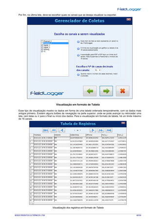 NOVUS PRODUTOS ELETRÔNICOS LTDA. 60/104
Por fim, na última tela, deve-se escolher quais os canais que se deseja visualizar ou exportar.
Visualização em formato de Tabela
Esse tipo de visualização mostra os dados em forma de uma tabela ordenada temporalmente, com os dados mais
antigos primeiro. Existem alguns botões de navegação na parte superior, onde se pode avançar ou retroceder uma
tela, cem telas ou ir para o final ou início dos dados. Para a visualização em formato de tabela, há um limite máximo
de 16 canais.
Visualização dos registros em formato de Tabela
 