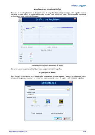 NOVUS PRODUTOS ELETRÔNICOS LTDA. 61/104
Visualização em formato de Gráfico
Esse tipo de visualização mostra os dados em forma de um gráfico. Passando o mouse por sobre o gráfico pode-se
visualizar na parte inferior os valores instantâneos de cada canal visualizado. Para a visualização em formato de
gráfico, há um limite máximo de 16 canais.
Visualização dos registros em formato de Gráfico
No canto superior esquerdo da tela há um botão que permite imprimir o gráfico.
Exportação de dados
Para efetuar a exportação dos dados selecionados, deve-se clicar no botão “Exportar”. Após um processamento prévio,
uma janela irá aparecer, onde deve-se selecionar a pasta de destino, o nome do arquivo e o formato a ser exportado.
 