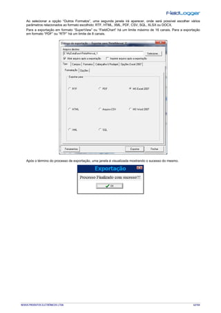 NOVUS PRODUTOS ELETRÔNICOS LTDA. 62/104
Ao selecionar a opção “Outros Formatos”, uma segunda janela irá aparecer, onde será possível escolher vários
parâmetros relacionados ao formato escolhido: RTF, HTML, XML, PDF, CSV, SQL, XLSX ou DOCX.
Para a exportação em formato “SuperView” ou “FieldChart” há um limite máximo de 16 canais. Para a exportação
em formato “PDF” ou “RTF” há um limite de 8 canais.
Após o término do processo de exportação, uma janela é visualizada mostrando o sucesso do mesmo.
 