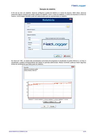 NOVUS PRODUTOS ELETRÔNICOS LTDA. 63/104
Geração de relatório
A fim de se criar um relatório, deve-se configurar a pasta de destino e o nome do arquivo. Além disso, deve-se
preencher alguns campos que serão usados no relatório, como o autor do relatório, o nome da empresa e o título do
mesmo. Uma imagem também pode ser selecionada para ser apresentada no relatório.
Ao clicar em “OK”, os dados são processados (uma barra de progresso é visualizada na parte inferior) e, no final, é
visualizado o gráfico correspondente aos dados no período selecionado. Nesse momento, pode-se inserir algumas
linhas de comentários que farão parte do relatório.
 