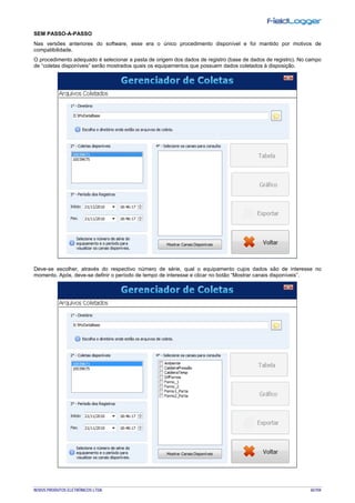 NOVUS PRODUTOS ELETRÔNICOS LTDA. 65/104
SEM PASSO-A-PASSO
Nas versões anteriores do software, esse era o único procedimento disponível e foi mantido por motivos de
compatibilidade.
O procedimento adequado é selecionar a pasta de origem dos dados de registro (base de dados de registro). No campo
de “coletas disponíveis” serão mostrados quais os equipamentos que possuem dados coletados à disposição.
Deve-se escolher, através do respectivo número de série, qual o equipamento cujos dados são de interesse no
momento. Após, deve-se definir o período de tempo de interesse e clicar no botão “Mostrar canais disponíveis”.
 