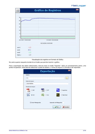 NOVUS PRODUTOS ELETRÔNICOS LTDA. 67/104
Visualização dos registros em formato de Gráfico
No canto superior esquerdo da tela há um botão que permite imprimir o gráfico.
Para a exportação dos dados selecionados, deve-se clicar no botão “Exportar”. Após um processamento prévio, uma
janela irá aparecer, onde deve-se selecionar a pasta de destino, o nome do arquivo e o formato a ser exportado.
 