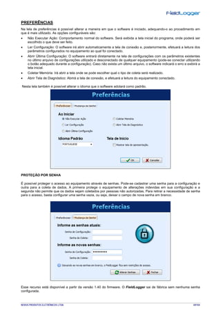 NOVUS PRODUTOS ELETRÔNICOS LTDA. 69/104
PREFERÊNCIAS
Na tela de preferências é possível alterar a maneira em que o software é iniciado, adequando-o ao procedimento em
que é mais utilizado. As opções configuráveis são:
• Não Executar Ação: Comportamento normal do software. Será exibida a tela inicial do programa, onde poderá ser
escolhido o que deve ser feito.
• Ler Configuração: O software irá abrir automaticamente a tela de conexão e, posteriormente, efetuará a leitura dos
parâmetros configurados no equipamento ao qual foi conectado.
• Abrir Última Configuração: O software entrará diretamente na tela de configurações com os parâmetros existentes
no último arquivo de configurações utilizado e desconectado de qualquer equipamento (pode-se conectar utilizando
o botão adequado durante a configuração). Caso não exista um último arquivo, o software indicará o erro e exibirá a
tela inicial.
• Coletar Memória: Irá abrir a tela onde se pode escolher qual o tipo de coleta será realizado.
• Abrir Tela de Diagnóstico: Abrirá a tela de conexão, e efetuará a leitura do equipamento conectado.
Nesta tela também é possível alterar o idioma que o software adotará como padrão.
PROTEÇÃO POR SENHA
É possível proteger o acesso ao equipamento através de senhas. Pode-se cadastrar uma senha para a configuração e
outra para a coleta de dados. A primeira protege o equipamento de alterações indevidas em sua configuração e a
segunda não permite que os dados sejam coletados por pessoas não autorizadas. Para retirar a necessidade de senha
para o acesso, basta configurar uma senha vazia, ou seja, deixar o campo de nova senha em branco.
Esse recurso está disponível a partir da versão 1.40 do firmware. O FieldLogger sai de fábrica sem nenhuma senha
configurada.
 