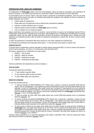 NOVUS PRODUTOS ELETRÔNICOS LTDA. 70/104
OPERAÇÃO POR LINHA DE COMANDO
O Configurador do FieldLogger possui uma nova funcionalidade. Agora ele pode ser executado com parâmetros de
linha de comando, o que significa que ele pode ser usado para coletar e exportar dados por outros aplicativos.
É recomendável criar um arquivo “batch” (.bat) para ajudar a aorganizar os parâmetros desejados. Uma vez que esse
arquivo batch estiver pronto, ele pode ser chamado (executado) por qualquer outro software de forma a executar as
tarefas desejadas, que incluem:
• Coletar dados do equipamento.
• Pegar dados de uma pasta para onde os dados foram previamente coletados.
• Exportar os dados coletados para um arquivo.
• Exportar dados da base de dados do FieldLogger para um arquivo.
• Criar um relatório com os dados de registro.
Alguns parâmetros são passados via linha de comando, outros são lidos do arquivo de inicialização (arquivo INI) do
Configurador. Dessa forma, é importante que você faça a ação desejada com o Configurador manualmente (na maneira
usual) pelo menos uma vez antes de tentar executá-lo via linha de comando. Isso garante que o método que você
pretende usar realmente funciona, além de salvar os parâmetros necessários no arquivo INI, de forma a serem usados
mais tarde.
A ordem dos parâmetros é importante! Não tente usá-los em uma ordem diferente da mostrada aqui.
Os exemplos dos parâmetros são mostrados entre aspas (“ “), mas não deve haver aspas no arquivo real.
ARQUIVO BATCH
O arquivo batch é exatamente o mesmo daqueles do antigo sistema operacional DOS. O nome do arquivo não pode ter
mais do que 8 caracteres, um ponto (.) e 3 outros para a sua extensão (“bat”).
No arquivo, separaremos os parâmetros em quatro partes:
1. PARTE1 – Tipo de ação
2. PARTE2 – Modo de conexão
3. PARTE3 – Parâmetros da ação
4. PARTE4 – Parâmetros de exportação
Todos os parâmetros são separados por ponto-e-vírgulas (;).
TIPO DE AÇÃO
As seguintes ações são permititdas:
• “1” para coletar e exportar dados
• “2” para exportar dados da base de dados.
• “3” para coletar dados sem exportá-los.
MODO DE CONEXÃO
O modo de conexão pode ser:
• “1” para se conectar via Ethernet/Modbus TCP. Nesse caso, a porta e o tempo de reconexão serão lidos do
arquivo “INI” do Configurador, o que significa que esse procedimento deve ter sido feito antes através de uma
operação “normal” do Configurador. Essa opção requer que o endereço IP seja passado como um parâmetro
adicional. A partir da versão de software 1.30, deve-se incluir também a porta e o time out em milissegundos. A
partir da versão de software 1.40, deve-se incluir ainda o endereço Modbus do FieldLogger (tipicamente 255).
Exemplo: “1;10.51.10.78;502;3000;255;”
• “2” para se conetar via cabo USB. Essa opção requer que a porta COM seja passada como um parâmetro
adicional. Exemplo: “2;3;”
• “3” para se conectar via interface RS485/Modbus RTU. Nesse caso, a baud rate, a paridade, o número de stop
bits e o timeout serão lido do arquivo “INI” do Configurador, o que significa que esse procedimento deve ter
sido feito antes através de uma operação “normal” do Configurador. Essa opção requer que a porta COM e o
endereço Modbus sejam passados como parâmetros adicionais. Exemplo: “3;2;7;”
• “4” para buscar os dados de uma pasta. Essa opção deve ser usada quando os dados já foram coletados do
FieldLogger para uma pasta local através de um pen drive, FTP ou quando lendo diretamente de um cartão
SD (plugado no computador). Essa opção requer que o caminho da pasta seja passada como um parâmetro
adicional (a pasta com o número de série deve ser incluso). Importante: não pode haver espaços em branco no
caminho! Exemplo: “4;E:11097831;”
Quando a Ação escolhida for a “2” (somente exportação, sem coleta), o parâmetro “NULL” deve ser usado para indicar
que nenhuma conexão é necessária. Exemplo: “NULL;”
 
