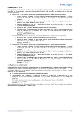 NOVUS PRODUTOS ELETRÔNICOS LTDA. 71/104
PARÂMETROS DA AÇÃO
Esses parâmetros estã diretamente relacionados com a opção escolhida para a Ação. A pasta da base de dados é lida
do arquivo INI do Configurador e, por isso, certifique-se de configurar esse parâmetro no software antes de tentar usar
via linha de comando.
• Para a Ação “1”, são precisos os seguintes parâmetros adicionais (sua ordem deve ser respeitada):
1. Origem dos dados. Pode ser: “0” quando coletando da memória flash interna do aparelho, “1” quando
coletando do cartão SD e “2” quando buscando dados de uma pasta no computador/rede (modo de
conexão “4”).
2. Período de tempo. Pode ser: “0” para coletar todos os dados disponíveis ou qualquer outro número
inteiro “X” para coletar dados dos últimos “X” dias.
3. Opção de apagamento. Pode ser: “0” para manter os dados na memória de origem, “1” para apagar
os dados da memória de origem.
4. Número de série. O número de série do aparelho deve ser colocado aqui.
5. Senha de coleta (necessária a partir da versão de firmware 1.40). A senha cadastrada para a coleta
deve ser colocada aqui. O parâmetro “NULL” deve ser usado para indicar que não há senha
cadastrada no equipamento.
• Exemplo: “0;0;1;11097831;1234;”
• Para a Ação “2”, são precisos os seguintes parâmetros adicionais (sua ordem deve ser respeitada):
1. Número de série. O número de série do aparelho deve ser colocado aqui.
2. Período de tempo. Pode ser: “0” para coletar todos os dados disponíveis ou qualquer outro número
inteiro “X” para coletar dados dos últimos “X” dias.
• Exemplo: “11097831;3;”
• Para a Ação “3”, são precisos os seguintes parâmetros adicionais (sua ordem deve ser respeitada):
1. Origem dos dados. Pode ser: “0” quando coletando da memória flash interna do aparelho, “1” quando
coletando do cartão SD e “2” quando buscando dados de uma pasta no computador/rede (modo de
conexão “4”).
2. Período de tempo. Pode ser: “0” para coletar todos os dados disponíveis ou qualquer outro número
inteiro “X” para coletar dados dos últimos “X” dias.
3. Opção de apagamento. Pode ser: “0” para manter os dados na memória de origem, “1” para apagar
os dados da memória de origem.
4. Senha de coleta (necessária a partir da versão de firmware 1.40). A senha cadastrada para a coleta
deve ser colocada aqui. O parâmetro “NULL” deve ser usado para indicar que não há senha
cadastrada no equipamento.
• Exemplo: “1;7;0;1234;”
PARÂMETROS DE EXPORTAÇÃO
Esses parâmetros estão relacionados com a exportação de dados para arquivos. A pasta de destino para os arquivos
exportados, assim como os campos de Autor, Empresa e Título, usados nos relatórios, são lidos do ar quivo de
inicialização (arquivo INI) do Configurador e, por isso, certifique-se de configurar esse parâmetro no software antes de
tentar usar via linha de comando.
• O nome do arquivo não pode ter extensão ou espaços em branco
• Tipo de arquivo. Use “1” para PDF, “2” para CSV, “3” para RTF, “4” para XLS, “5” para SuperView, “6” para
FieldChart, “7” para criar um relatório, “9” para SQL, “11” para HTML, “12” para DOCX, “13” para XLSX e “14”
para XML.
• Número de casas decimais a serem usadas para os valores dos canais. Valores válidos: 0 a 6.
• Exemplo: “teste_relat;2;1;”
Quando a Ação escolhida for “3” (apenas coleta, sem exportação), o parâmetro “NULL” deve ser usado para indicar que
nenhuma exportação é necessária. Exemplo: “NULL;”
 