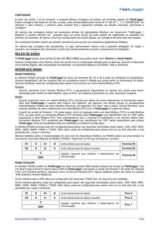 NOVUS PRODUTOS ELETRÔNICOS LTDA. 74/104
CONTAGENS
A partir da versão 1.10 do firmware, é possível efetuar contagens de pulsos nas entradas digitais do FieldLogger.
Essas contagens são feitas em 32 bits, ou seja, cada entrada digital pode contar de “0” até (2
32
– 1 =) “4294967295”. Ao
alcançar o valor máximo, o próximo pulso contado fará o respectivo contador ser zerado (roll-over), reiniciando a
contagem.
Os valores das contagens podem ser acessados através de registradores Modbus (ver documento “FieldLogger –
Modbus”) e podem também ser copiados para um canal virtual, de onde podem ser registrados ou utilizados em
alarmes, por exemplo. Ao aplicar uma nova configuração nos canais digitais, as contagens de todos eles são zeradas.
Os contadores também podem ser zerados através de uma escrita nos respectivos registradores Modbus.
Os valores das contagens são persistentes, ou seja, permanecem mesmo com o aparelho desligado. Ao religar o
aparelho, as contagens são reiniciadas a partir dos valores existentes quando o equipamento foi desligado.
RELÉS DE SAÍDA
O FieldLogger possui duas saídas do tipo relé (RL1 e RL2) que podem atuar como Alarme ou Saída Digital.
Quando configuradas como Alarme, atuam de acordo com a configuração adotada para os alarmes. Quando configuradas
como Saídas Digitais, são comandadas remotamente, via comandos Modbus (via RS485, USB ou Ethernet).
INTERFACE RS485
RS485 PRINCIPAL
A interface RS485 principal do FieldLogger se situa nos terminais 48, 49 e 50 e pode ser habilitada ou desabilitada.
Quando desabilitada, não faz qualquer tipo de consistência sobre o tráfego que possa existir no barramento de dados.
Quando habilitada, pode ser configurada para operar como escravo ou como mestre Modbus RTU.
Escravo
Quando operando como escravo Modbus RTU, o equipamento disponibiliza os valores dos canais para serem
acessados pelo mestre da rede Modbus, seja um CLP, um software supervisório ou outro dispositivo qualquer.
Mestre
Quando operando como um mestre Modbus RTU, permite que dados de outros dispositivos no barramento sejam
lidos pelo FieldLogger e usados pelo mesmo nos registros, nos alarmes, nos canais virtuais ou simplesmente
disponibilizados através de outra interface (Ethernet, por exemplo). Por favor, veja a seção “Canais Remotos” para
maiores detalhes de como implementar uma rede Modbus RTU com o FieldLogger no papel de mestre.
A partir da versão de firmware 1.10, pode operar como um gateway entre uma rede Modbus TCP e a rede Modbus
RTU, ou seja, todos os comandos Modbus TCP recebidos pelo FieldLogger cujo identificador não for “255” serão
repassados à rede Modbus RTU, pois subentende-se que o comando é endereçado a um escravo dessa rede.
Comandos Modbus TCP recebidos pelo FieldLogger cujo identificador for “255” serão respondidos pelo próprio
FieldLogger. Essa funcionalidade deve ser habilitada no software Configurador.
A interface RS485 principal pode ser configurada para operar nas seguintes velocidades (baud rates): 1200, 2400, 4800,
9600, 19200, 38400, 57600 e 115200. Além disso, pode ser configurada para operar com um ou dois stop bits, e nas
paridades par, ímpar e nenhuma.
Maiores detalhes sobre a implementação de uma rede de dispositivos Modbus via RS485 podem ser encontrados no
documento “Conceitos Básicos de RS485 e RS422”, disponível no CD que acompanha o produto.
D1 D D+ B Linha bidirecional de dados. Terminal 50
D0 D D- A Linha bidirecional de dados invertida. Terminal 49
C Ligação opcional que melhora o desempenho da
comunicação.
Terminal 48
GND
RS485 AUXILIAR
A interface RS485 auxiliar do FieldLogger se situa no conector DB9 situado embaixo da tampa do FieldLogger. Sua
principal função é fornecer dados para a IHM do FieldLogger, mas desde a versão de firmware 1.20, pode ser utilizada
como uma interface genérica, operando como um escravo Modbus-RTU. Alguns detalhes podem ser vistos no capítulo
“IHM (Interface Homem-Máquina)”.
Como interface para a IHM, deve ser configurada com baud rate 115200 bps, um stop bit e sem paridade.
Como interface genérica, pode ser configurada para operar nas seguintes velocidades (baud rates): 1200, 2400, 4800,
9600, 19200, 38400, 57600 e 115200. Além disso, pode ser configurada para operar com um ou dois stop bits, e nas
paridades par, ímpar e nenhuma.
D1 D D+ B Linha bidirecional de dados. Pino 4
D0 D D- A Linha bidirecional de dados invertida. Pino 8
C Ligação opcional que melhora o desempenho da
comunicação.
Pino 7
GND
 