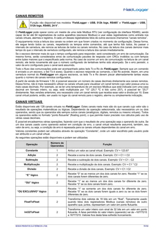 NOVUS PRODUTOS ELETRÔNICOS LTDA. 75/104
CANAIS REMOTOS
Função não disponível nos modelos “FieldLogger – USB, 512k logs, RS485” e “FieldLogger – USB,
512k logs, RS485, 24 V”.
O FieldLogger pode operar como um mestre de uma rede Modbus RTU (ver configuração da interface RS485), sendo
capaz de ler até 64 registradores de outros aparelhos (escravos Modbus) e usar estes registradores como entrada nos
canais virtuais, alarmes e registros. A cada um desses registradores lidos de outros escravos chamamos “canais remotos”.
O equipamento inicia a leitura dos canais na ordem em que foram criados no momento da configuração. Dessa forma,
ele segue lendo todos os canais, respeitando os tempos entre comandos, até que tenha lido todos. Ao passar o
intervalo de varredura, ele reinicia as leituras de todos os canais remotos. No caso da leitura dos canais demorar mais
tempo do que o intervalo de varredura configurado, ele reinicia a leitura dos canais imediatamente.
Se o escravo demorar mais do que o tempo configurado para responder, será considerado um erro de comunicação. Da
mesma forma, serão considerados erros de comunicação pacotes de resposta com CRCs inválidos ou com tempos
entre bytes maiores que o especificado pela norma. No caso de ocorrer um erro de comunicação na leitura de um canal
remoto, ele tenta novamente até que o número configurado de tentativas tenha sido alcançado. Se o erro persistir, o
valor de erro configurado para o canal será assumido.
Todo o fluxo das comunicações pode ser acompanhado pelos leds Tx e Rx do FieldLogger. Sempre que um comando
é enviado a um escravo, o led Tx é aceso. Quando o escravo responde ao comando, o led Rx acende. Assim, em uma
varredura normal do FieldLogger em alguns escravos, os leds Tx e Rx devem piscar alternadamente tantas vezes
quanto o número de canais remotos configurados.
A partir da versão de firmware 1.50, é possível associar um número de casas decimais diretamente aos canais remotos.
Dessa forma, não é mais necessário utilizar os canais virtuais para visualizar um canal remoto cujo valor possua uma ou
mais casas decimais. Por exemplo, ao se ler uma temperatura de um escravo Modbus que está indicada com uma casa
decimal em formato inteiro, ou seja, está multiplicada por “10” (25,7 ºC é lido como 257), é possível ler “25,7”
diretamente. Nas versões anteriores, era necessário criar um canal remoto que recebia esse valor e dividia por 10. Esse
canal virtual poderia, então, ser usado no lugar do canal remoto para o registro, alarme ou simplesmente indicação.
CANAIS VIRTUAIS
Estão disponíveis até 128 canais virtuais no FieldLogger. Estes canais nada mais são do que canais cujo valor são o
resultado de operações matemáticas ou lógicas. Dependendo da operação selecionada, são necessários um ou dois
operandos, sendo que os operandos são sempre outros canais (analógicos, digitais, remotos ou mesmo virtuais). Todos
os operandos estão no formato “ponto flutuante” (floating point), o que permite maior precisão nos cálculos pelo uso de
várias casas decimais.
É possível encadearmos várias operações, fazendo com que o resultado de uma operação seja o operando de outra. Se
um dos canais usado como operando estiver em condição de erro, o canal virtual resultante assumirá, também, seu
valor de erro, ou seja, a condição de erro é repassada para os canais virtuais dependentes do canal em erro.
Valores constantes podem ser utilizados através da operação “Constante”, onde um valor escolhido pelo usuário pode
ser atribuído a um canal virtual.
As seguintes operações estão disponíveis e podem ser utilizadas:
Operação
Número de
Operandos
Função
Constante 1 Atribui um valor ao canal virtual. Exemplo: CV = 123.67
Adição 2 Recebe a soma de dois canais. Exemplo: CV = C1 + C2
Subtração 2 Recebe a subtração de dois canais. Exemplo: CV = C1 - C2
Multiplicação 2 Recebe a multiplicação de dois canais. Exemplo: CV = C1 * C2
Divisão 2 Recebe a divisão de dois canais. Exemplo: CV = C1 / C2
“E” lógico 2
Recebe “0” se ao menos um dos dois canais for zero. Recebe “1” se os
dois canais forem diferentes de zero.
“OU” lógico 2
Recebe “1” se ao menos um dos dois canais for diferente de zero.
Recebe “0” se os dois canais forem zero.
“OU EXCLUSIVO” lógico 2
Recebe “1” se somente um dos dois canais for diferente de zero.
Recebe “0” se os dois canais forem iguais a zero ou se os dois forem
diferentes de zero.
FloatToFloat 2
Transforma dois valores de 16 bits em um “float”. Tipicamente usado
quando lidos dois registradores Modbus (canais remotos) de outro
aparelho que, juntos, representam um valor em ponto flutuante.
Int32ToFloat 2
Transforma um valor inteiro com sinal de 32 bits em um valor em ponto
flutuante. A faixa permitida do valor inteiro (operando) vai de –16777215
a 16777215. Valores fora desta faixa sofrerão truncamento.
 