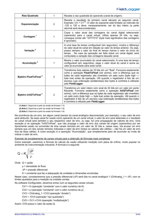 NOVUS PRODUTOS ELETRÔNICOS LTDA. 76/104
Raiz Quadrada 1 Recebe a raiz quadrada do operando (canal de origem).
Exponenciação 2
Recebe o resultado do primeiro canal elevado ao segundo canal.
Exemplo: CV = C1
C2
. O valor do expoente está limitado ao intervalo de
-120 a 120 e deve, necessariamente, ser do tipo inteiro (a parte
decimal será desconsiderada).
Contagem
1
1
Copia o valor atual das contagens do canal digital selecionado
(operando) para o canal virtual. Utiliza apenas 24 bits, ou seja,
consegue contar até “16777215” (byte mais significativo das contagens
é ignorado).
Variação
2
1
A uma taxa de tempo configurável (em segundos), mostra a diferença
do valor atual do canal em relação ao valor do tempo anterior. Ou seja,
possui sempre o valor do final do tempo menos o valor do início do
tempo. . No caso da operação ser feita sobre um canal digital, será
computada a variação das contagens daquele canal.
Acumulação
2
1
Mostra o valor acumulado do canal selecionado. A uma taxa de tempo
configurável (em segundos), pega o valor atual do canal e soma ao
valor já acumulado para esse canal.
ByteInv FloatToFloat
3
2
Transforma dois valores de 16 bits em um “float”. Funciona exatamente
como a operação FloatToFloat (ver acima), com a diferença que os
bytes de cada registrador são invertidos um pelo outro (byte high ↔
byte low) antes da operação. Útil quando o registrador é lido de um
escravo cuja ordenação (endianness) dos bytes é contrária à utilizada
pelo FieldLogger.
ByteInv Int32ToFloat
3
2
Transforma um valor inteiro com sinal de 32 bits em um valor em ponto
flutuante. Funciona exatamente como a operação Int32ToFloat (ver
acima), com a diferença que os bytes de cada registrador são invertidos
um pelo outro (byte high ↔ byte low) antes da operação. Útil quando o
registrador é lido de um escravo cuja ordenação (endianness) dos bytes
é contrária à utilizada pelo FieldLogger.
(1) Nota 1: Disponível a partir da versão de firmware 1.10.
(2) Nota 2: Disponível a partir da versão de firmware 1.20.
(3) Nota 3: Disponível a partir da versão de firmware 1.40.
Na ocorrência de um erro, em algum canal (sensor do canal analógico desconectado, por exemplo), o seu valor de erro
será atribuído. Se esse canal for usado como operando de um canal virtual, o valor de erro será detectado e o resultado
do canal virtual será também o seu respectivo valor de erro, ou seja, há uma propagação de valores de erro. Uma
exceção é na operação “Int32ToFloat”, que não propaga o valor de erro dos canais de origem (operandos) por ser
tipicamente usado na conversão de dois canais remotos em um valor de 32 bits e, nesse caso, iria acusar um erro
sempre que um dos canais remotos indicasse o valor de erro (todos os valores são válidos – não há um valor de erro
fora da faixa válida). A outra exceção é a operação “Acumulação”, que simplesmente para de acumular ao invés de
indicar o valor de erro.
Exemplo de encadeamento de canais virtuais para a obtenção de fórmulas mais complexas
Como exemplo, usaremos a fórmula do cálculo da vazão utilizando medição com placa de orifício, muito popular no
ambiente de instrumentação industrial. A fórmula é a seguinte:
Onde Q = vazão
ρ = densidade do fluxo
∆P = pressão diferencial
K = constante que faz a adequação de unidades e dimensões envolvidas
Nesse caso, consideraremos que a pressão diferencial (∆P) será lida no canal analógico 1 (ChAnalog_1 = ∆P), com os
limites ajustados para a medição na unidade correta.
No software Configurador, devemos entrar com os seguintes canais virtuais:
CV1 = K (operação “constante” com o valor numérico de K)
CV2 = ρ (operação “constante” com o valor numérico de ρ)
CV3 = ChAnalog_1 / CV2 (operação “divisão”)
CV4 = √CV3 (operação “raiz quadrada”)
CV5 = CV1 x CV4 (operação “multiplicação”)
Assim, CV5 possui o valor da vazão Q.
 