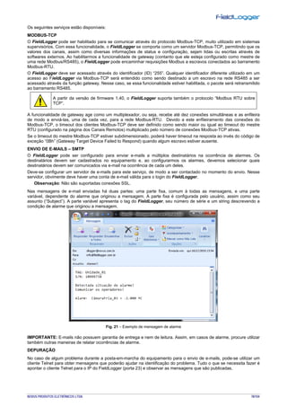 NOVUS PRODUTOS ELETRÔNICOS LTDA. 78/104
Os seguintes serviços estão disponíveis:
MODBUS-TCP
O FieldLogger pode ser habilitado para se comunicar através do protocolo Modbus-TCP, muito utilizado em sistemas
supervisórios. Com essa funcionalidade, o FieldLogger se comporta como um servidor Modbus-TCP, permitindo que os
valores dos canais, assim como diversas informações de status e configuração, sejam lidas ou escritas através de
softwares externos. Ao habilitarmos a funcionalidade de gateway (contanto que ele esteja configurado como mestre de
uma rede Modbus/RS485), o FieldLogger pode encaminhar requisições Modbus a escravos conectados ao barramento
Modbus-RTU.
O FieldLogger deve ser acessado através do identificador (ID) “255”. Qualquer identificador diferente utilizado em um
acesso ao FieldLogger via Modbus-TCP será entendido como sendo destinado a um escravo na rede RS485 a ser
acessado através da função gateway. Nesse caso, se essa funcionalidade estiver habilitada, o pacote será retransmitido
ao barramento RS485.
A partir da versão de firmware 1.40, o FieldLogger suporta também o protocolo “Modbus RTU sobre
TCP”.
A funcionalidade de gateway age como um multiplexador, ou seja, recebe até dez conexões simultâneas e as enfileira
de modo a enviá-las, uma de cada vez, para a rede Modbus-RTU. Devido a este enfileiramento das conexões do
Modbus-TCP, o timeout dos clientes Modbus-TCP deve ser definido como sendo maior ou igual ao timeout do mestre
RTU (configurado na página dos Canais Remotos) multiplicado pelo número de conexões Modbus-TCP ativas.
Se o timeout do mestre Modbus-TCP estiver subdimensionado, poderá haver timeout na resposta ao invés do código de
exceção “0Bh” (Gateway Target Device Failed to Respond) quando algum escravo estiver ausente.
ENVIO DE E-MAILS – SMTP
O FieldLogger pode ser configurado para enviar e-mails a múltiplos destinatários na ocorrência de alarmes. Os
destinatários devem ser cadastrados no equipamento e, ao configurarmos os alarmes, devemos selecionar quais
destinatários devem ser comunicados via e-mail na ocorrência de cada um deles.
Deve-se configurar um servidor de e-mails para este serviço, de modo a ser contactado no momento do envio. Nesse
servidor, obvimente deve haver uma conta de e-mail válida para o login do FieldLogger.
Observação: Não são suportadas conexões SSL.
Nas mensagens de e-mail enviadas há duas partes: uma parte fixa, comum à todas as mensagens, e uma parte
variável, dependente do alarme que originou a mensagem. A parte fixa é configurada pelo usuário, assim como seu
assunto (“Subject”). A parte variável apresenta o tag do FieldLogger, seu número de série e um string descrevendo a
condição de alarme que originou a mensagem.
Fig. 21 – Exemplo de mensagem de alarme
IMPORTANTE: E-mails não possuem garantia de entrega e nem de leitura. Assim, em casos de alarme, procure utilizar
também outras maneiras de relatar ocorrências de alarme.
DEPURAÇÃO
No caso de algum problema durante a posta-em-marcha do equipamento para o envio de e-mails, pode-se utilizar um
cliente Telnet para obter mensagens que poderão ajudar na identificação do problema. Tudo o que se necessita fazer é
apontar o cliente Telnet para o IP do FieldLogger (porta 23) e observar as mensagens que são publicadas.
 