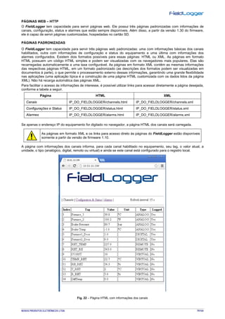 NOVUS PRODUTOS ELETRÔNICOS LTDA. 79/104
PÁGINAS WEB – HTTP
O FieldLogger tem capacidade para servir páginas web. Ele possui três páginas padronizadas com informações de
canais, configuração, status e alarmes que estão sempre disponíveis. Além disso, a partir da versão 1.30 do firmware,
ele é capaz de servir páginas customizadas, hospedadas no cartão SD.
PÁGINAS PADRONIZADAS
O FieldLogger tem capacidade para servir três páginas web padronizadas: uma com informações básicas dos canais
habilitados, outra com informações de configuração e status do equipamento e uma última com informações dos
alarmes configurados. Existem dois formatos possíveis para essas páginas: HTML ou XML. As páginas em formato
HTML possuem um código HTML simples e podem ser visualizadas com os navegadores mais populares. Elas são
recarregadas automaticamente a uma taxa configurável. As páginas em formato XML contêm as mesmas informações
das respectivas páginas HTML, em um formato padronizado (as descrições dos formatos podem ser visualizadas em
documentos à parte), o que permite o processamento externo dessas informações, garantindo uma grande flexibilidade
nas aplicações (uma aplicação típica é a construção de uma página HTML customizada com os dados lidos da página
XML). Não há recarga automática das páginas XML.
Para facilitar o acesso às informações de interesse, é possível utilizar links para acessar diretamente a página desejada,
conforme a tabela a seguir.
Página HTML XML
Canais IP_DO_FIELDLOGGER/channels.html IP_DO_FIELDLOGGER/channels.xml
Configurações e Status IP_DO_FIELDLOGGER/status.html IP_DO_FIELDLOGGER/status.xml
Alarmes IP_DO_FIELDLOGGER/alarms.html IP_DO_FIELDLOGGER/alarms.xml
Se apenas o endereço IP do equipamento for digitado no navegador, a página HTML dos canais será carregada.
As páginas em formato XML e os links para acesso direto às páginas do FieldLogger estão disponíveis
somente a partir da versão de firmware 1.10.
A página com informações dos canais informa, para cada canal habilitado no equipamento, seu tag, o valor atual, a
unidade, o tipo (analógico, digital, remoto ou virtual) e ainda se este canal está configurado para o registro local.
Fig. 22 – Página HTML com informações dos canais
 