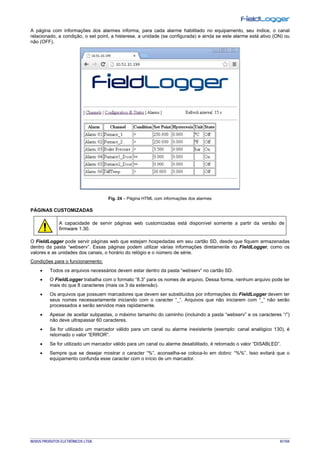 NOVUS PRODUTOS ELETRÔNICOS LTDA. 81/104
A página com informações dos alarmes informa, para cada alarme habilitado no equipamento, seu índice, o canal
relacionado, a condição, o set point, a histerese, a unidade (se configurada) e ainda se este alarme está ativo (ON) ou
não (OFF).
Fig. 24 – Página HTML com informações dos alarmes
PÁGINAS CUSTOMIZADAS
A capacidade de servir páginas web customizadas está disponível somente a partir da versão de
firmware 1.30.
O FieldLogger pode servir páginas web que estejam hospedadas em seu cartão SD, desde que fiquem armazenadas
dentro da pasta “webserv”. Essas páginas podem utilizar várias informações diretamente do FieldLogger, como os
valores e as unidades dos canais, o horário do relógio e o número de série.
Condições para o funcionamento:
• Todos os arquivos necessários devem estar dentro da pasta “webserv” no cartão SD.
• O FieldLogger trabalha com o formato “8.3” para os nomes de arquivo. Dessa forma, nenhum arquivo pode ter
mais do que 8 caracteres (mais os 3 da extensão).
• Os arquivos que possuem marcadores que devem ser substituídos por informações do FieldLogger devem ter
seus nomes necessariamente iniciando com o caracter “_”. Arquivos que não iniciarem com “_” não serão
processados e serão servidos mais rapidamente.
• Apesar de aceitar subpastas, o máximo tamanho do caminho (incluindo a pasta “webserv” e os caracteres “/”)
não deve ultrapassar 60 caracteres.
• Se for utilizado um marcador válido para um canal ou alarme inexistente (exemplo: canal analógico 130), é
retornado o valor “ERROR”.
• Se for utilizado um marcador válido para um canal ou alarme desabilitado, é retornado o valor “DISABLED”.
• Sempre que se desejar mostrar o caracter “%”, aconselha-se coloca-lo em dobro: “%%”. Isso evitará que o
equipamento confunda esse caracter com o início de um marcador.
 