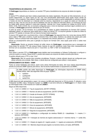 NOVUS PRODUTOS ELETRÔNICOS LTDA. 84/104
TRANSFERÊNCIA DE ARQUIVOS – FTP
O FieldLogger disponibiliza um cliente e um sevidor FTP para a transferência dos arquivos de dados de registro.
Cliente
O cliente FTP é utilizado para fazer coletas programadas dos dados registrados. Ele pode ser feito diariamente, em um
horário determinado, ou várias vezes por dia, com uma periodicidade determinada (essa opção requer versão de
firmware 1.50 ou superior). Para utilizá-lo, basta configurar o nome de usuário e senha cadastrados no servidor e ajustar
o horário de início do download ou o intervalo entre os mesmos, dependendo se a opção de coleta por intervalo de
tempo (ou seja, mais de uma vez por dia) foi habilitada. No caso da coleta em intervalos diários, os momentos de início
da coleta serão sempre relativos à meia-noite (exemplo: intervalo de 4 horas resultará em coletas às 00:00, 04:00,
08:00, 12:00, 16:00 e 20:00). Se, no momento configurado para o início do download, acontecer algum problema com a
conexão, o FieldLogger permanece retentando por 30 minutos.
A partir da versão 1.40 do firmware, há a possibilidade de coletar os dados diretamente em formato CSV (comma-
separated values). Ao selecionar essa opção para a coleta via cliente FTP, os arquivos gerados na pasta da coleta do
servidor FTP estarão no formato CSV ao invés do formato binário (padrão).
O arquivo CSV gerado terá, na primeira linha, o título do FieldLogger. Na segunda linha, há o nome das colunas (DATE
para a data e TIME para o horário). A partir da terceira linha, há as datas, horários e os valores dos canais para cada
registro. Todos os campos ficam entre aspas (“) e o separador dos campos utilizado é o “;” (ponto-e-vírgula).
Devido ao processamento extra para a geração do arquivo em formato CSV, essa opção pode tornar a coleta mais
demorada.
Observação: Devido ao tamanho limitado do buffer interno do FieldLogger, recomenda-se que a mensagem de
boas-vindas do servidor FTP não possua frases maiores do que 60 caracteres (cada frase deve necessariamente
terminar com os caracteres “retorno de carro” e “nova linha”, ou “0Dh” e “0Ah” em hexadecimal).
Servidor
Para utilizar o servidor FTP no FieldLogger basta habilitar esta funcionalidade no Sofware Configurador e configurar o
nome de usuário e a senha. Dessa forma, o usuário terá acesso aos arquivos de dados somente para leitura.
O padrão utilizado para o FTP é o tipo “Unix”.
Observação: Não há suporte para conexões simultâneas. Portanto o cliente utilizado deverá ser configurado para
utilizar somente uma conexão. Além disso, o cliente deve ser configurado para utilizar o modo passivo.
GERENCIAMENTO DE REDES – SNMP
Todos os canais habiitados para leitura, assim como várias informações de status, têm seus valores disponibilizados
através do protocolo SNMP (apenas para leitura, não há escrita implementada no equipamento via SNMP).
As MIBs padrão não estão disponíveis no FieldLogger. As informações disponíveis via SNMP estão
listadas abaixo, além das seguintes OIDs do grupo “System”:
• sysDescr
• sysObjectID
• sysUpTime
A MIB disponível está apresentada a seguir. Um arquivo da MIB está disponível no CD do produto. É utilizado o ramo
“Enterprise” da MIB, onde o “Enterprise number” é o 34590. O sub-ramo atribuído ao FieldLogger é o 1. Assim, todas
as informações terão o OID iniciando em 1.3.6.1.4.1.34590.1.
Segue as OIDs disponíveis:
• 1.3.6.1.4.1.34590.1.0 = Tag do equipamento. [OCTET STRING]
• 1.3.6.1.4.1.34590.1.1 = Número de série do equipamento. [OCTET STRING]
• 1.3.6.1.4.1.34590.1.2 = Versão de firmware. [OCTET STRING]
• 1.3.6.1.4.1.34590.1.3 = Ano do equipamento. [INTEGER]
• 1.3.6.1.4.1.34590.1.4 = Mês do equipamento. [INTEGER]
• 1.3.6.1.4.1.34590.1.5 = Dia do equipamento. [INTEGER]
• 1.3.6.1.4.1.34590.1.6 = Hora do equipamento. [INTEGER]
• 1.3.6.1.4.1.34590.1.7 = Minuto do equipamento. [INTEGER]
• 1.3.6.1.4.1.34590.1.8 = Segundo do equipamento. [INTEGER]
• 1.3.6.1.4.1.34590.1.9 = Habilitação e configuração da interface RS485 (0 = desabilitada; 1 = mestre; 2 =
escravo). [INTEGER]
• 1.3.6.1.4.1.34590.1.10 = Indicação da memória de registro selecionada (0 = memória interna; 1 = cartão SD).
[INTEGER]
• 1.3.6.1.4.1.34590.1.11 = Estado do registro (0 = registro parado; 1 = registro em andamento). [INTEGER]
• 1.3.6.1.4.1.34590.1.12 = Memória disponível para registro na memória interna, em bytes. [INTEGER]
 