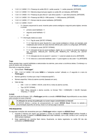 NOVUS PRODUTOS ELETRÔNICOS LTDA. 85/104
• 1.3.6.1.4.1.34590.1.13 = Presença do cartão SD (0 = cartão ausente; 1 = cartão presente). [INTEGER]
• 1.3.6.1.4.1.34590.1.14 = Memória disponível para registro no cartão SD, em kilobytes. [INTEGER]
• 1.3.6.1.4.1.34590.1.15 = Presença do pen drive (0 = pen drive ausente; 1 = pen drive presente). [INTEGER]
• 1.3.6.1.4.1.34590.1.16 = Presença da IHM (0 = IHM ausente; 1 = IHM presente). [INTEGER]
• 1.3.6.1.4.1.34590.1.17 = Número total de canais habilitados. [INTEGER]
• 1.3.6.1.4.1.34590.1.18.X.Y
o X = Número sequencial do canal, iniciando pelos canais analógicos e seguindo pelos digitais, remotos
e virtuais:
 primeiro canal habilitado = 1
 segundo canal habilitado = 2
 etc.
o Y = Informação relativa ao canal:
 Y = 1: Tag do canal. [OCTET STRING]
 Y = 2: Valor lido do canal. Quando for o caso (canais analógicos e virtuais, por exemplo), será
multiplicado pelo número de casas decimais definido pelo usuário na configuração. [INTEGER]
 Y = 3: Unidade do canal. [OCTET STRING]
 Y = 4: Indicação do tipo do canal (analógico, digital, etc.) e o número do canal em relação ao
tipo. Exemplos: ANALOG_001, DIGITAL_005, REMOTE_014, VIRTUAL_103. [OCTET
STRING]
 Y = 5: Indicação de erro do canal (0 = canal ok; 1 = canal em estado de erro). [INTEGER]
 Y = 6: Indica se o canal está habilitado (valor = 1) para registro ou não (valor = 0). [INTEGER]
Traps
Serão geradas traps, quando habilitadas e selecionadas nos alarmes, para avisar a ocorrência destes. O endereço e a
porta do destino são configuráveis.
Elas terão os seguintes campos:
• Comunidade: “FieldLogger”.
• OID: .1.3.6.1.4.1.34590.1.100 (onde 34590 é o “enterprise number” utilizado e o 1 seguindo é o ramo do
FieldLogger)
• Número genérico: 6 (indica que a trap é “enterprise-specific”).
• Número específico: Índice do alarme ocorrido (baseado em zero).
• Valor da trap
o OID: .1.3.6.1.4.1.34590.1.100.XX, onde XX é o índice do alarme ocorrido.
o Tipo: OCTET STRING.
o Valor: String indicando o alarme ocorrido, no formato TAG + CONDIÇÃO + VALOR. Exemplo:
“Channel_1 > 129.43”
CLOUD
A partir da versão de firmware 1.60, o FieldLogger permite a conexão à NOVUS Cloud, disponibilizando os seus dados
para consulta na nuvem (Internet).
A utilização do serviço de publicação na nuvem requer conectividade na Internet!
A NOVUS oferece o serviço de armazenamento em nuvem NOVUS Cloud. Procure no website a
documentação específica do serviço. Esse é um serviço pago e opcional.
PRÉ-REQUISITOS
As seguintes condições são necessárias para que o FieldLogger realize o registro na NOVUS Cloud:
1. Conexão à Internet com regras que permitam o acesso ao servidor da NOVUS Cloud (verificar firewalls e
políticas de rede). O registro na NOVUS Cloud deve estar habilitado, com a URL correta e com o serviço de
DNS também habilitado.
2. Estar registrando em memória flash interna. Atualmente, os dados registrados no cartão SD não são
publicados na NOVUS Cloud.
 