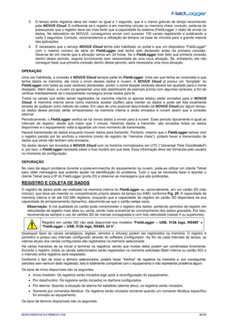 NOVUS PRODUTOS ELETRÔNICOS LTDA. 86/104
3. O tempo entre registros deve ser maior ou igual a 1 segundo, que é o menor grânulo de tempo reconhecido
pela NOVUS Cloud. É indiferente se o registro é em memória circular ou memória cheia, contudo, parte-se do
pressuposto que o registro deve ser mais lento que a capacidade do sistema (FieldLogger + rede) de enviar os
dados. No laboratório da NOVUS, conseguimos enviar com sucesso 100 canais registrando e publicando a
cada 3 segundos. Contudo, recomendamos a utilização de tempos na base de minutos para a grande maioria
das aplicações.
4. É necessário que o serviço NOVUS Cloud tenha sido habilitado no portal e que um dispositivo “FieldLogger”
com o mesmo número de série do FieldLogger real tenha sido declarado antes da primeira conexão.
Deve-se ter em mente que a ativação vence em 24 horas. Se o FieldLogger tiver feito sua primeira conexão
dentro desse período, seguirá funcionando sem necessidade de uma nova ativação. Se, entretanto, ele não
conseguir fazer sua primeira conexão dentro desse período, será necessária uma nova ativação.
OPERAÇÃO
Uma vez habilitada, a conexão à NOVUS Cloud sempre parte do FieldLogger. Uma vez que tenha se conectado e que
tenha dados na memória, ele inicia o envio desses dados à nuvem. A NOVUS Cloud já possui um “template” do
FieldLogger com todas as suas variáveis declaradas, porém o nome dessas veriáveis deverá ser ajustado para o nome
desejado. Além disso, a nuvem irá apresentar uma tela (dashboard) de exemplo pronta com algumas variáveis, a fim de
verificar imediatamente se o equipamento conseguiu enviar dados para lá.
Todos os canais que estão sendo registrados na memória interna (e apenas esses) serão enviados para a NOVUS
Cloud. A memória interna serve como memória auxiliar (buffer) para manter os dados e pode ser lida localmente
através de qualquer outro método de coleta. Em caso de uma possível desconexão da NOVUS Cloud por algum tempo,
os dados desse período serão armazenados na memória interna e serão enviados à nuvem assim que a conexão
retornar.
Periodicamente, o FieldLogger verifica se há novos dados a enviar para a nuvem. Esse período tipicamente é igual ao
intervalo de registro, desde que maior que 1 minuto. Havendo dados a transmitir, são enviados todos os dados
disponíveis e o equipamento volta a aguardar um novo momento de transmissão.
Haverá transmissão de dados enquanto houver dados para transmitir. Portanto, mesmo que o FieldLogger estiver com
o registro parado por ter enchido a memória (modo de registro de “memória cheia”), poderá haver a transmissão de
dados que ainda não tenham sido enviados.
Os dados devem ser enviados à NOVUS Cloud com os horários normalizados em UTC (“Universal Time Coordinated”)
e, por isso, o FieldLogger necessita saber o fuso horário em que está. Essa informação deve ser fornecida pelo usuário
no momento da configuração.
DEPURAÇÃO
No caso de algum problema durante a posta-em-marcha do equipamento na nuvem, pode-se utilizar um cliente Telnet
para obter mensagens que poderão ajudar na identificação do problema. Tudo o que se necessita fazer é apontar o
cliente Telnet para o IP do FieldLogger (porta 23) e observar as mensagens que são publicadas.
REGISTRO E COLETA DE DADOS
O registro de dados pode ser realizado na memória interna do FieldLogger ou, opcionalmente, em um cartão SD (não
incluso), que deve ser inserido no compartimento próprio abaixo da tampa (ou IHM), conforme Fig. 20. A capacidade da
memória interna é de até 532.480 registros, enquanto que a capacidade de registro do cartão SD dependerá da sua
capacidade de armazenamento (tamanho), assumindo-se que o cartão esteja vazio.
Observação: A má qualidade do cartão pode comprometer o registro dos dados, perdendo períodos de registro em
velocidades de registro mais altas ou, ainda, sendo mais suscetível ao corrompimento dos dados gravados. Por isso,
recomenda-se sempre o uso de cartões SD de marcas consagradas e com boa velocidade (classe 4 ou superiores).
Registro em cartão SD não está disponível nos modelos “FieldLogger – USB, 512k logs, RS485” e
“FieldLogger – USB, 512k logs, RS485, 24 V”.
Quaisquer tipos de canais (analógicos, digitais, remotos e virtuais) podem ser registrados na memória. O registro é
periódico e possui seu intervalo configurado através do software Configurador. Ao fim de cada intervalo de tempo, os
valores atuais dos canais configurados são registrados na memória selecionada.
Há várias maneiras de se iniciar e terminar os registros, sendo que muitas delas podem ser combinadas livremente.
Durante o registro, todos os canais selecionados serão registrados na memória solicitada (flash interna ou cartão SD) e
o intervalo entre registros será respeitado.
Conforme o tipo de início e término selecionados, poderá haver “trechos” de registros na memória e, por conseguinte,
períodos sem nenhum dado registrado. Isso é totalmente compatível com o equipamento e não representa problema algum.
Os tipos de início disponíveis são os seguintes:
• Início imediato: Os registros serão iniciados logo após a reconfiguração do equipamento.
• Por data/horário: Os registros serão iniciados no dia/hora configurados.
• Por alarme: Quando a situação de alarme for satisfeita (alarme ativo), os registros serão iniciados.
• Somente por comandos Modbus: Os registros serão iniciados somente quando um comando Modbus específico
for enviado ao equipamento.
Os tipos de término disponíveis são os seguintes:
 
