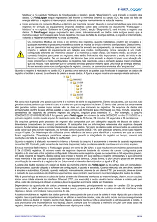NOVUS PRODUTOS ELETRÔNICOS LTDA. 88/104
Modbus” e no capítulo “Software de Configuração e Coleta”, seção “Diagnóstico”), será iniciado o registro dos
dados. O FieldLogger segue registrando até encher a memória (interna ou cartão SD). No caso da falta de
energia elétrica, o registro é interrompido, voltando a registrar normalmente na volta da mesma.
• Início somente por comando Modbus e término por memória circular: Quando o comando Modbus para início dos
registros for enviado ao equipamento (maiores detalhes sobre este comando no documento “FieldLogger –
Modbus” e no capítulo “Software de Configuração e Coleta”, seção “Diagnóstico”), será iniciado o registro dos
dados. O FieldLogger segue registrando sem parar, sobrescrevendo os dados mais antigos assim que a
memória estiver sem espaço para novos registros. No caso da falta de energia elétrica, o registro é interrompido,
voltando a registrar normalmente na volta da mesma.
Os comandos Modbus de início e de término dos registros, quando habilitados, podem ser enviados a
qualquer momento e possuem precedência sobre os modos de início e término configurados. Dessa forma,
se um comando Modbus para iniciar os registros for enviado ao equipamento, os mesmos irão iniciar, não
importa o estado do equipamento em relação aos modos configurados (única exceção é um modo
configurado diferente de “memória circular” e a memória já estar cheia). Do mesmo modo, ao enviar um
comando Modbus para parar os registros, eles serão finalizados não importando o modo de início e de
término configurados. Se um comando de término tiver sido enviado e depois houver uma situação de
início (conforme o modo configurado), os registros não ocorrerão, pois o comando possui maior prioridade
que os modos. Vale salientar que o comando enviado persiste mesmo após uma falta de energia elétrica.
Ao ser enviada uma nova configuração de registro, contudo, os comandos enviados são “esquecidos”.
Quando o registro é realizado no cartão SD, é gerada uma estrutura de pastas cuja finalidade é organizar os dados de
registro e facilitar o acesso do software de coleta a esses dados. A figura a seguir mostra um exemplo desta estrutura:
Na pasta raiz é gerada uma pasta cujo nome é o número de série do equipamento. Dentro desta pasta, por sua vez, são
geradas outras pastas cujo nome é o ano e o mês em que os registros iniciaram. E dentro das pastas dos anos-meses
são geradas outras pastas cujos nomes são os dias em que iniciaram os registros. Os arquivos de dados são
armazenados dentro destas últimas pastas e seus nomes são formados pela informação de hora, minuto, segundo e
centésimos de segundo do primeiro registro do arquivo, seguido pela extensão “fl”. Por exemplo, o arquivo
/00000002/201010/01/18243516.fl foi gerado pelo FieldLogger de número de série 00000002 no dia 01/10/2010 e o
primeiro registro contido neste arquivo foi realizado neste dia às 18 horas, 24 minutos, 35 segundos e 16 centésimos.
Os arquivos gerados pelo processo de registro são compostos por um cabeçalho seguido de blocos de dados e
timestamps (marcadores de tempo) periódicos. O cabeçalho traz as informações relevantes dos registros daquele
arquivo, fundamentais para a correta interpretação de seus dados. No bloco de dados estão armazenados os valores de
cada canal que está sendo registrado, no formato ponto flutuante (IEEE 754) com precisão simples, onde cada registro
ocupa 4 bytes. Os timestamps são utilizados como referência de tempo para identificar o momento em que os canais
foram registrados. Timestamps periódicos servem para garantir a integridade do registro no tempo, mesmo sob
condições de falta de energia ou falha no cartão SD.
Quando o registro é efetuado na memória interna, o formato do arquivo é exatamente o mesmo de quando registramos
no cartão SD. Contudo, pelo tamanho da memória disponível, todos os dados estarão contidos em um único arquivo.
Em sua memória flash interna, o FieldLogger possui em torno de 2M bytes, o que resulta em um máximo aproximado de
512k (512000) registros. O número exato de registros depende bastante do número de canais configurados para
registro e do intervalo entre registros configurado. Intervalos entre registros iguais ou superiores a 30 segundos gravam,
em cada instante de registro, dados extras para indicar o horário em que ocorreu o registro (timestamp), o que consome
mais memória e faz com que a capacidade de registros total diminua. Dessa forma, o pior cenário possível em termos
de utilização de memória é o registro de um único canal a intervalos lentos (maior ou igual a 30 s).
A coleta dos dados consiste em copiar os dados da memória interna do FieldLogger ou do cartão para um computador.
Este processo, quando utilizado o software de configuração, é guiado e assistido. Quando efetuado via pen drive, também
é simples e automático. Contudo, quando realizado manualmente, através de um cliente FTP, por exemplo, deve-se tomar
o cuidado de que a estrutura de diretórios seja mantida, caso contrário ocorrerá erro na interpretação dos dados da coleta.
Não é possível que se efetue a coleta de dados através de diferentes interfaces ao mesmo tempo. Assim, se um usuário
iniciar uma coleta através da interface Ethernet (FTP, por exemplo) e outro usuário tentar efetuar a coleta pelo pen
drive, este não conseguirá efetuar a coleta e deverá aguardar a primeira coleta ser finalizada.
Dependendo da quantidade de dados presente no equipamento, principalmente no caso de cartões SD de grande
capacidade, a coleta pode demorar horas. Nestes casos, prepare-se para efetuar a coleta através de interfaces mais
rápidas e, talvez, em horários mais propícios do dia.
A coleta simultânea ao registro dos dados parte do pressuposto de que a taxa de coleta é mais rápida do que a taxa de
registro. Isso é particularmente importante ao se utilizar a memória circular, pois, de outro modo, nunca conseguiríamos
coletar todos os dados (o registro, sendo mais rápido, acabaria dando a volta e alcançando e ultrapassando a coleta, o
que provocaria uma inconsistência nos dados). Assim, sempre que for utilizada a memória circular com altas taxas de
registro, deve-se procurar utilizar uma interface mais rápida para coleta.
 