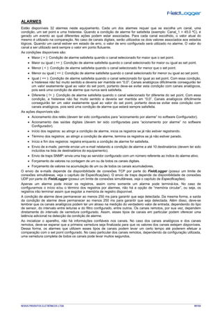 NOVUS PRODUTOS ELETRÔNICOS LTDA. 89/104
ALARMES
Estão disponíveis 32 alarmes neste equipamento. Cada um dos alarmes requer que se escolha um canal, uma
condição, um set point e uma histerese. Quando a condição de alarme for satisfeita (exemplo: Canal_1 > 45,0 ºC), é
gerado um evento ao qual diferentes ações podem estar associadas. Para cada canal escolhido, o valor atual do
mesmo é utilizado na comparação. No caso de canais digitais, serão utilizados os dois valores associados aos estados
lógicos. Quando um canal estiver em estado de erro, o valor de erro configurado será utilizado no alarme. O valor do
canal a ser utilizado será sempre o valor em ponto flutuante.
As condições disponíveis são:
• Maior ( > ): Condição de alarme satisfeita quando o canal selecionado for maior que o set point.
• Maior ou igual ( >= ): Condição de alarme satisfeita quando o canal selecionado for maior ou igual ao set point.
• Menor ( < ): Condição de alarme satisfeita quando o canal selecionado for menor que o set point.
• Menor ou igual ( <= ): Condição de alarme satisfeita quando o canal selecionado for menor ou igual ao set point.
• Igual ( == ): Condição de alarme satisfeita quando o canal selecionado for igual ao set point. Com essa condição,
a histerese não faz muito sentido e deveria ser mantida em “0,0”. Canais analógicos dificilmente conseguirão ter
um valor exatamente igual ao valor do set point, portanto deve-se evitar esta condição com canais analógicos,
pois será uma condição de alarme que nunca será satisfeita.
• Diferente ( != ): Condição de alarme satisfeita quando o canal selecionado for diferente do set point. Com essa
condição, a histerese não faz muito sentido e deveria ser mantida em “0,0”. Canais analógicos dificilmente
conseguirão ter um valor exatamente igual ao valor do set point, portanto deve-se evitar esta condição com
canais analógicos, pois será uma condição de alarme que estará sempre satisfeita.
As ações disponíveis são:
• Acionamento dos relés (devem ter sido configurados para “acionamento por alarme” no software Configurador).
• Acionamento das saídas digitais (devem ter sido configuradas para “acionamento por alarme” no software
Configurador).
• Início dos registros: ao atingir a condição de alarme, inicia os registros se já não estiver registrando.
• Término dos registros: ao atingir a condição de alarme, termina os registros se já não estiver parado.
• Início e fim dos registros: registra enquanto a condição de alarme for satisfeita.
• Envio de e-mails: permite enviar um e-mail relatando a condição de alarme a até 10 destinatários (devem ter sido
incluídos na lista de destinatários do equipamento).
• Envio de traps SNMP: envia uma trap ao servidor configurado com um número referente ao índice do alarme ativo.
• Forçamento de valores na contagem de um ou de todos os canais digitais.
• Forçamento de valores na acumulação de um ou de todos os canais acumuladores.
O envio de e-mails depende da disponibilidade de conexões TCP por parte do FieldLogger (possui um limite de
conexões simultâneas, veja o capítulo de Especificações). O envio de traps depende da disponibilidade de conexões
UDP por parte do FieldLogger (possui um limite de conexões simultâneas, veja o capítulo de Especificações).
Apenas um alarme pode iniciar os registros, assim como somente um alarme pode terminá-los. No caso de
configurarmos o início e/ou o término dos registros por alarmes, não há a opção de “memória circular”, ou seja, os
registros irão terminar assim que esgotar a memória de registro disponível.
A condição de alarme deve permanecer ao menos 250 ms para garantir que seja detectada. Da mesma forma, a saída
da condição de alarme deve permanecer ao menos 250 ms para garantir que seja detectada. Além disso, deve-se
lembrar que os canais analógicos podem ter um atraso na medição do verdadeiro valor de entrada, dependendo do tipo
de sensor, do intervalo entre leituras e do filtro configurado, entre outros. Os canais remotos, por sua vez, dependem
diretamente do intervalo de varredura configurado. Assim, esses tipos de canais em particular podem oferecer uma
latência adicional na detecção da condição de alarme.
Ao inicializar o aparelho, não há informações confiáveis nos canais. No caso dos canais analógicos e dos canais
remotos, deve-se esperar que a primeira varredura seja finalizada para que os valores dos canais estejam disponíveis.
Dessa forma, os alarmes que utilizem esses tipos de canais podem levar um certo tempo até poderem efetuar a
comparação com o set point configurado. No caso particular dos canais remotos, dependendo da configuração utilizada,
uma varredura completa de todos os canais pode levar muitos segundos.
 
