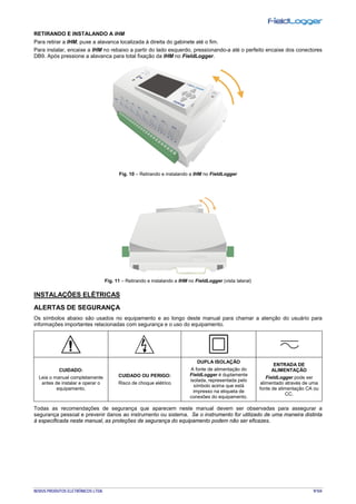 NOVUS PRODUTOS ELETRÔNICOS LTDA. 9/104
RETIRANDO E INSTALANDO A IHM
Para retirar a IHM, puxe a alavanca localizada à direita do gabinete até o fim.
Para instalar, encaixe a IHM no rebaixo a partir do lado esquerdo, pressionando-a até o perfeito encaixe dos conectores
DB9. Após pressione a alavanca para total fixação da IHM no FieldLogger.
Fig. 10 – Retirando e instalando a IHM no FieldLogger
Fig. 11 – Retirando e instalando a IHM no FieldLogger (vista lateral)
INSTALAÇÕES ELÉTRICAS
ALERTAS DE SEGURANÇA
Os símbolos abaixo são usados no equipamento e ao longo deste manual para chamar a atenção do usuário para
informações importantes relacionadas com segurança e o uso do equipamento.
CUIDADO:
Leia o manual completamente
antes de instalar e operar o
equipamento.
CUIDADO OU PERIGO:
Risco de choque elétrico
DUPLA ISOLAÇÃO
A fonte de alimentação do
FieldLogger é duplamente
isolada, representada pelo
símbolo acima que está
impresso na etiqueta de
conexões do equipamento.
ENTRADA DE
ALIMENTAÇÃO
FieldLogger pode ser
alimentado através de uma
fonte de alimentação CA ou
CC.
Todas as recomendações de segurança que aparecem neste manual devem ser observadas para assegurar a
segurança pessoal e prevenir danos ao instrumento ou sistema. Se o instrumento for utilizado de uma maneira distinta
à especificada neste manual, as proteções de segurança do equipamento podem não ser eficazes.
 