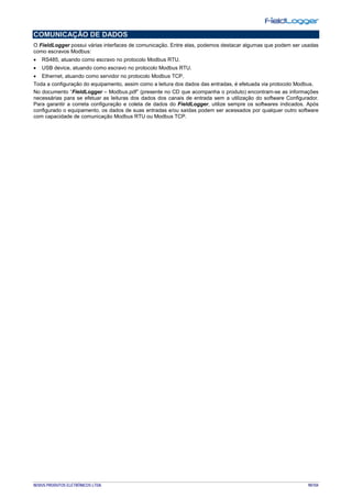 NOVUS PRODUTOS ELETRÔNICOS LTDA. 90/104
COMUNICAÇÃO DE DADOS
O FieldLogger possui várias interfaces de comunicação. Entre elas, podemos destacar algumas que podem ser usadas
como escravos Modbus:
• RS485, atuando como escravo no protocolo Modbus RTU.
• USB device, atuando como escravo no protocolo Modbus RTU.
• Ethernet, atuando como servidor no protocolo Modbus TCP.
Toda a configuração do equipamento, assim como a leitura dos dados das entradas, é efetuada via protocolo Modbus.
No documento “FieldLogger – Modbus.pdf” (presente no CD que acompanha o produto) encontram-se as informações
necessárias para se efetuar as leituras dos dados dos canais de entrada sem a utilização do software Configurador.
Para garantir a correta configuração e coleta de dados do FieldLogger, utilize sempre os softwares indicados. Após
configurado o equipamento, os dados de suas entradas e/ou saídas podem ser acessados por qualquer outro software
com capacidade de comunicação Modbus RTU ou Modbus TCP.
 