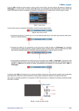 NOVUS PRODUTOS ELETRÔNICOS LTDA. 92/104
A tela da IHM é dividida em barra superior, quadro central e barra inferior. Na barra superior (A) aparece o logotipo do
FieldLogger e o nome da tela. O quadro central (B) possui as propriedades da tela selecionada. A barra inferior (C)
possui informações de alarme, progresso do download e indicação de comunicação serial, conforme figura a seguir.
Fig. 27 – Áreas da tela
A barra inferior possui as seguintes informações, conforme mostra a figura abaixo:
Fig. 28 – Barra inferior da IHM
• Ocorrência de alarme (1): Sinaliza que um ou mais alarmes estão ativos. Para saber quais alarmes estão ativos,
deve-se ir à tela de Alarmes.
• Progresso da coleta (2): Ao conectarmos um pen drive para a coleta de dados no FieldLogger, há a indicação
do percentual da coleta já efetuado. Quando coletando dados da flash interna, informa o percentual da coleta
total. Quando coletando dados do cartão SD, informa o percentual da coleta do arquivo corrente.
• Comunicação em andamento (3): Informa que há comunicação entre a IHM e o FieldLogger. Tipicamente, este
sinalizador deve ficar aceso a maior parte do tempo, podendo variar de tela para tela. Se o sinalizador parar de
acender e a IHM parar de informar os dados, provavelmente há problemas na comunicação entre a IHM e o
FieldLogger.
A interface desta IHM se dá através de um conjunto de botões, através dos quais pode-se navegar entre as diferentes
telas disponíveis, selecionar e editar parâmetros. A figura abaixo representa o teclado e a função de cada tecla.
Nem todos os caracteres poderão ser visualizados na IHM. Recomenda-se a utilização de caracteres ocidentais padrão
para tags e unidades.
Fig. 29 – Funções das teclas da IHM
 