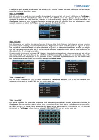 NOVUS PRODUTOS ELETRÔNICOS LTDA. 93/104
A navegação entre as telas se dá através das teclas RIGHT e LEFT. Existem seis telas, cada qual com sua função
específica, conforme descrição a seguir:
TELA “FAVORITES”
Esta tela contem uma grade com seis posições às quais pode-se associar até seis canais habilitados no FieldLogger.
Para selecionar o canal desejado basta utilizar as teclas UP e DOWN para ir até a posição desejada na grade e
pressionar a tecla ENTER para entrar em uma lista na qual pode ser feita a seleção entre os canais habilitados no
FieldLogger. Navega-se entre os canais habilitados através das teclas UP e DOWN. Uma vez selecionado o canal
desejado pressiona-se a tecla ENTER para que este faça parte da lista de favoritos.
TELA “CHART”
Esta tela guarda um histórico dos canais favoritos. O tempo total deste histórico, os limites de entrada e outros
parâmetros podem ser configurados na tela “Parameters”. Ao pressionar a tecla ENTER surgirá uma legenda de cores
com o nome de cada canal favorito que está aparecendo no gráfico. Ao pressionar novamente a tecla ENTER surgirá
uma tela com os parâmetros desta tela. A cor vermelha é reservada para indicar que o valor do canal está acima ou
abaixo dos limites de entrada programados.
O histórico inicia no momento em que a IHM é ligada e é constantemente atualizado, independente se esta tela está ou
não selecionada. É importante observar que este histórico limita-se aos dados contidos em uma única tela, não sendo
possível resgatar dados antigos (que já não aparecem na tela). Também é importante observar que este histórico não
está necessariamente relacionado com o registro realizado pelo FieldLogger.
TELA “CHANNEL LIST”
Esta tela mostra uma lista com todos os canais habilitados no FieldLogger. As teclas UP e DOWN são utilizadas para
navegar entre os canais. A tecla ENTER não tem função nesta tela.
TELA “ALARMS”
Esta tela é composta por uma grade de trinta e duas posições onde aparece o número do alarme configurado no
FieldLogger. Sempre que algum alarme estiver ativo, o respectivo número deste alarme mudará sua cor para vermelho.
No canto esquerdo da barra inferior aparecerá uma indicação de alarme sempre que qualquer um dos alarmes
configurado no FieldLogger estiver ativo. As teclas UP, DOWN e ENTER não tem função nesta tela.
 