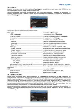 NOVUS PRODUTOS ELETRÔNICOS LTDA. 94/104
TELA “STATUS”
Esta tela contem uma lista com informações do FieldLogger e da IHM. Dentro desta tela a tecla ENTER não tem
função e a navegação se dá através das teclas UP e DOWN.
As informações estão organizadas hierarquicamente, onde cada nível hierárquico é destacado por tabulações. Por
exemplo, informações sobre a interface Ethernet estão localizadas no nível “Ethernet” que por sua vez está localizado
no nível “FieldLogger”.
As seguintes variáveis podem ser monitoradas nesta tela:
FiedLogger:......................................................................................Informações do FieldLogger
Tag do FieldLogger ..................................................................Tag programada para o FieldLogger
Versão de firmware....................................................................Versão do firmware executado no FieldLogger
Número de série.........................................................................Número de série do FieldLogger
Ethernet: ....................................................................................Informações sobre a interface Ethernet
Habilitada...............................................................................Yes/No se interface habilitada/desabilitada
Conectada..............................................................................Yes/No se interface conectada/desconectada
Status da Nuvem ...................................................................Desconectado/Conectado
DataLogger: ...............................................................................Informações referentes ao registro de dados
Taxa de varredura..................................................................Período de tempo entre leituras das entradas analógicas
Taxa de registro.....................................................................Período de tempo entre registros dos dados
Registro habilitado .................................................................Yes/No se registro habilitado/desabilitado
Memória de armazenamento .................................................Indica o destino dos dados registrados
Cartão SD conectado.............................................................Yes/No se cartão conectado/desconectado
Status do registro...................................................................Indica se registro em andamento ou parado
Modo do Registro:..................................................................Informações sobre o modo de registro
Tipo de início....................................................................Indica o tipo de início de registro
Tipo de fim .......................................................................Indica o tipo de fim de registro
Quantidade de memória livre no cartão SD ...............................Mostra a memória de registro disponível no cartão SD
Quantidade de memória interna livre .........................................Mostra a quantidade de memória interna disponível
para registro
IHM:...................................................................................................Informações da IHM
Versão de firmware....................................................................Versão do firmware executado na IHM
Número de série.........................................................................Número de série da IHM
TELA “CONFIGURATION”
Através desta tela pode-se alterar alguns parâmetros do FieldLogger e os parâmetros da IHM. Para editar um
parâmetro, basta primeiramente selecionar o parâmetro desejado através das teclas UP e DOWN. Uma vez selecionado
o parâmetro desejado pressiona-se ENTER. Feito isso, as teclas UP e DOWN pode ser utilizadas para editar o valor do
parâmetro. Para editar parâmetros composto por mais de um campo utiliza-se as teclas RIGHT e LEFT para selecionar
o campo desejado. Parâmetros com somente um campo e cujos valores máximos são grandes contam com o recurso
de manipulação do valor incrementado/decrementado, através das teclas RIGHT e LEFT durante a edição. Uma vez
alterado o parâmetro basta pressionar ENTER novamente e a nova configuração será aplicada.
As configurações estão organizadas hierarquicamente, onde cada nível hierárquico é destacado por tabulações. Por
exemplo, configurações da interface Ethernet estão localizadas no nível “Ethernet” que por sua vez está localizado no
nível “FieldLogger”.
 