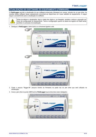 NOVUS PRODUTOS ELETRÔNICOS LTDA. 96/104
ATUALIZAÇÃO DO SOFTWARE DO EQUIPAMENTO (FIRMWARE)
O FieldLogger permite a atualização do seu software embarcado (firmware) em campo, através de um pen drive. As
versões desse software desse equipamento encontram-se disponíveis em nosso website do equipamento. A seguir
segue o procedimento para a atualização do software.
Antes de efetuar a atualização, faça a coleta dos dados e, se desejado, também a leitura e gravação em
disco da configuração do equipamento. Tanto a configuração quanto os dados de registro em flash serão
perdidos no processo de atualização.
1. Desligue o FieldLogger e retire todos os conectores ligados a ele.
2. Copie o arquivo “flogger.flb” (arquivo binário do firmware) na pasta raiz do pen drive que será utilizado na
atualização.
3. Insira o pen drive na porta USB host do FieldLogger (que ainda deve estar desligado).
 