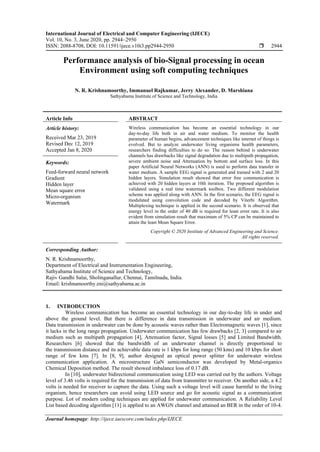 International Journal of Electrical and Computer Engineering (IJECE)
Vol. 10, No. 3, June 2020, pp. 2944~2950
ISSN: 2088-8708, DOI: 10.11591/ijece.v10i3.pp2944-2950  2944
Journal homepage: http://ijece.iaescore.com/index.php/IJECE
Performance analysis of bio-Signal processing in ocean
Environment using soft computing techniques
N. R. Krishnamoorthy, Immanuel Rajkumar, Jerry Alexander, D. Marshiana
Sathyabama Institute of Science and Technology, India
Article Info ABSTRACT
Article history:
Received Mar 23, 2019
Revised Dec 12, 2019
Accepted Jan 8, 2020
Wireless communication has become an essential technology in our
day-to-day life both in air and water medium. To monitor the health
parameter of human begins, advancement techniques like internet of things is
evolved. But to analyze underwater living organisms health parameters,
researchers finding difficulties to do so. The reason behind is underwater
channels has drawbacks like signal degradation due to multipath propagation,
severe ambient noise and Attenuation by bottom and surface loss. In this
paper Artificial Neural Networks (ANN) is used to perform data transfer in
water medium. A sample EEG signal is generated and trained with 2 and 20
hidden layers. Simulation result showed that error free communication is
achieved with 20 hidden layers at 10th iteration. The proposed algorithm is
validated using a real time watermark toolbox. Two different modulation
scheme was applied along with ANN. In the first scenario, the EEG signal is
modulated using convolution code and decoded by Viterbi Algorithm.
Multiplexing technique is applied in the second scenario. It is observed that
energy level in the order of 40 dB is required for least error rate. It is also
evident from simulation result that maximum of 5% CP can be maintained to
attain the least Mean Square Error.
Keywords:
Feed-forward neural network
Gradient
Hidden layer
Mean square error
Micro-organism
Watermark
Copyright © 2020 Institute of Advanced Engineering and Science.
All rights reserved.
Corresponding Author:
N. R. Krishnamoorthy,
Department of Electrical and Instrumentation Engineering,
Sathyabama Institute of Science and Technology,
Rajiv Gandhi Salai, Sholinganallur, Chennai, Tamilnadu, India.
Email: krishnamoorthy.eni@sathyabama.ac.in
1. INTRODUCTION
Wireless communication has become an essential technology in our day-to-day life in under and
above the ground level. But there is difference in data transmission in underwater and air medium.
Data transmission in underwater can be done by acoustic waves rather than Electromagnetic waves [1], since
it lacks in the long range propagation. Underwater communication has few drawbacks [2, 3] compared to air
medium such as multipath propagation [4], Attenuation factor, Signal losses [5] and Limited Bandwidth.
Researchers [6] showed that the bandwidth of an underwater channel is directly proportional to
the transmission distance and its achievable data rate is 1 kbps for long range (50 kms) and 10 kbps for short
range of few kms [7]. In [8, 9], author designed an optical power splitter for underwater wireless
communication application. A microstructure GaN semiconductor was developed by Metal-organics
Chemical Deposition method. The result showed imbalance loss of 0.17 dB.
In [10], underwater bidirectional communication using LED was carried out by the authors. Voltage
level of 3.46 volts is required for the transmission of data from transmitter to receiver. On another side, a 4.2
volts is needed for receiver to capture the data. Using such a voltage level will cause harmful to the living
organism, hence researchers can avoid using LED source and go for acoustic signal as a communication
purpose. Lot of modern coding techniques are applied for underwater communication. A Reliability Level
List based decoding algorithm [11] is applied to an AWGN channel and attained an BER in the order of 10-4.
 