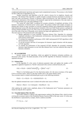  ISSN: 2088-8708
Int J Elec & Comp Eng, Vol. 8, No. 2, April 2018 : 771 – 779
772
complicated mathematical operations and require much computational resources. The accuracy is also limited
for RLS, LMS class of algorithms [2], [3].
Another extensively used algorithm is the KF, which is known for its simplicity, linearity and
robustness. The Kalman Filter algorithm is capable enough to estimate harmonic parameters in presence of
noise and other non-linearity’s present in harmonic signal [4-6].However, the main limitation is that it
requires prior information of the statistics of the harmonic signal and the initialization of the state matrix in
an accurate and faster way is the main challenge [7-10].
The variant KF called EnKF is proposed for accurate estimation of amplitude and phase of the
harmonic components of distorted power system signal. The propose method used sample covariance in
Kalman gain instead of state covariance to avoid the singularity problem and computational feasibility for
high-dimensional system [20]. But the prominent limitation of the most EnKF-based systems is perhaps the
resource limited ensemble size [21-23]. This is true eve for medium-size systems, with the model state vector
size of the order of just tens of thousands, not to mention the large-scale applications [11-14].
The main ojectives of the proposed work in this paper are.
a. Maiden application of Local Ensemble Transform Kalman Filter Algorithm for estimating
amplitudes and phases of the fundamental, sub-harmonics, inter-harmonics in presence Random
noise I power system signal.
b. To estimate the comparative performance of KF, EnKF and proposed LET-KF algorithms to find
the best harmonic estimator.
c. To test the accuracy and time of convergence for harmonic signal estimation with the propose
LET-KF algorithm.
d. To estimate the performance of the proposed LET-KF algorithm for accurately estimating
harmonic signal parameters on real time data obtained from a real time industrial data setup for
harmonic estimation.
2. KF ALGORITHM
Several variants of KF algorithms, which are applied for harmonic estimation problems, are
discussed in this section. The detail procedure of the LET-KF algorithm for Harmonic Estimation is also
reported in this part.
2.1. Kalman Filter
In this algorithm X is the vector of unknown parameter taken and updates the weights as KF
algorithm is applied in Equation (1). The KF is discussed in this section is referred from [9], [18].
( ) ( ⁄ ) ( ) ( ( ) ( ⁄ ) ( ) ) (1)
Where k is the Kalman gain, H is the observation matrix, Q is the noise covariance of the signal.
P=SI is covariance matrix, where S is the large number and I is the square identity matrix.
The covariance matrix is related with Kalman gain as give in the following estimation.
( ⁄ ) ( ⁄ ) ( ) ( ) ( ⁄ ) (2)
Here the updated estimated state vector is related with earlier state vector as follows
̂( ) ̂( ⁄ ) ( )( ( ) ( ) ̂( ⁄ ))⁄ (3)
After updating the weight vector, amplitude, phases of the fundamental and nth
harmonic parameters are
found out using the above equations.
2.2. Ensemble Kalman Filter (En-KF)
The En-KF method is a Monte Carlo approximation method of the Kalman Filter, which let alone
evolving the covariance matrix of the Probability Density Function (PDF) of the state vector, X. In this case,
the distribution is represented by a sample, which is called an ensemble.
(4)
 