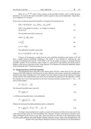 Int J Elec & Comp Eng ISSN: 2088-8708 
Kalman Filter Algorithm for Mitigation of Power System Harmonics (K. Dhineshkumar)
773
Where X is a n N matrix, whose columns are the ensemble members, and it is called the prior
distribution. As every En-KF step ties ensemble members together so they are not independent. Signal data y
(t) is arranged as matrix.
So the vector of unknown parameter/Ensemble as in Equation (5) and Equation (6)
( ) ( ) ( ) ( ) ( ) (5)
( ) ( ) ( ) ( ) ( )
(6)
The ensemble mean and covariance are
( ) ∑ ( ) (7)
(8)
( ) (9)
The updated the ensemble is given then
̂ ( ) ( ) (10)
Columns of X represents a sample from the prior probability distribution and columns of ̂ will
form a sample posterior probability distribution. The En-KF is now obtained by replacing the state
covariance P in Kalman gain matrix ( ) by the sample covariance, C computed from the
ensemble members. R is a covariance matrix, which is a ways positive semi definite and usually positive
definite, so the inverse of the above exists. Using Equation (7) to Equation (9)) obtain the amplitudes, phases
of the fundamental and nth
harmonics parameters.
2.3. Background theory of LET-KF algorithm
The background theory discussed in this section about LET-KF is taken from [21-23]. The main
features of LET-KF method are well known for its more efficiency and accuracy and also less multiplicative
operations that reduce rounding errors. This method is very less expanse, because of the reduction of storage
of large matrices that include Kalman gain matrix (ke).To describe the proposed LET-KF algorithm, consider
the ensemble size to be N and represented by the local forecasted ensemble members by ,
each of which length n.
(11)
The forecasted ensemble mean is given by
̅̅̅ ∑ (12)
Forecasted ensemble matrix is also defined by
√
( ) (13)
Whereas the forecasted ensemble perturbation matrix is defined by
√
( ̅̅̅ ̅̅̅ ̂ (14)
The Eigen value decomposition is used on a matrix of measured, real data, the inverse may be less
valid when all Eigen values are used unmodified. This is because as Eigen values become relatively small.
Their contribution to the inverse is very large. Those near Zero or at the noise of the measurement system
will have undue influence and could hamper solutions using the inverse. Eigen value decomposition with
 