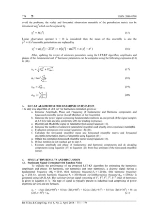 ISSN: 2088-8708
Int J Elec & Comp Eng, Vol. 8, No. 2, April 2018 : 771 – 779
774
avoid the problems, the scaled and forecasted observation ensemble of the perturbation matrix can be
introduced as which can be replaced by
( ) (15)
Linear observation operator h = H is considered then the mean of this ensemble is and the
̅̅̅̅ ̅̅̅ensemble perturbations are replaced by
( ) (̅̅̅̅̅̅̅) ( ) ( )̅̅̅̅̅ ( ̅ ) (16)
After, updating the vector of unknown parameters using the LET-KF algorithm, amplitudes and
phases of the fundamental and nth
harmonic parameters can be computed using the following expression (14)
to (16):
√ (17)
ϕn = tan-1
(18)
(19)
( ) (20)
3. LET-KF ALGORITHM FOR HARMONIC ESTIMATION
The step wise algorithm of LET-KF for harmonics estimation given as:
a. Initialize Amplitude, Phase and Frequency of fundamental and Harmonic components and
forecasted ensemble vector (Local Members of the Ensemble).
b. Generate the power signal containing fundamental conditions as-one period of the signal samples
at 2.5 KHz rate and also conform to 200-ms winding in practice.
c. Discrete and Model the signal in parametric from using Equation (11).
d. Initialize the number of unknown parameters/ensembles and specify error covariance matrix(R).
e. Evaluation estimation error using Equations (13)-(14).
f. Calculate the forecasted ensemble mean and forecasted ensemble matrix and forecasted
ensemble perturbation matrix of ensemble using Equation (15)
g. Obtain the estimation forecasted ensemble vector using Equation (16).
h. If final iteration is not reached, got to step-5.
i. Estimate amplitude and phase of fundamental and harmonic components and dc decaying
components using Equation (17) to Equation (20) from final estimate of the forecasted ensemble
vector.
4. SIMULATION RESULTS AND DISCUSSION
4.1. Stationary Signal Corrupted with Random Noise
To evaluate the performance of the proposed LET-KF algorithm for estimating the harmonics
amplitudes and phases for harmonic, sub-harmonics and inter harmonics, a discrete signal having a
fundamental frequency of , third harmonic frequency , fifth harmonic frequency
, seventh harmonic frequency and eleventhharmonics frequency is
generated using MATLAB. The stationary power signal consisting of 1st
, 3rd
, 5th
, 7th
, 11th
order of harmonics
is given in Equation (17). This type of signal is typically present in industrial load comprising of power
electronic devices and arc furnaces.
= 1.5sin (2πf1t+800
) + 0.5sin (2πf3t+600
) + 0.2sin (2πf5t+450
) + 0.15sin (2πf7t+360
) + 0.1sin
(2πf11t+300
) + μn (21)
 