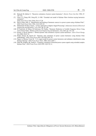 Int J Elec & Comp Eng ISSN: 2088-8708 
Kalman Filter Algorithm for Mitigation of Power System Harmonics (K. Dhineshkumar)
779
[6] Bettayeb M, Qidwai U. “Recursive estimation of power system harmonics”. Electric Power Syst Res 1998; 47:
143–152.
[7] Chen C-I, Chang GW, Hong RC, Li HM. “Extended real model of Kalman filters foretime-varying harmonics
estimation”.
IEEE Trans Power Deliv 2010; 25(1):17–26.
[8] Ma H, Girgis Adly A. “Identification and tracking of harmonic sources in a power system using a Kalman Filter”.
IEEE Trans Power Deliv 1996; 11(3):1659–65.
[9] Muhammad Ali Raza Anjum., “A New Approach to Adaptive Signal Processing”, Indonesian Journal of Electrical
Engineering and Informatics, 3 (2), 2015, pp. 93~108
[10] M Tamilvani, K Nithya, M Srinivasan, SU Prabha, “Harmonic Reduction in Variable Frequency Drives Using
Active Power Filter”, Bulletin of Electrical Engineering and Informatics, 3(2), 2014, pp. 119~126
[11] Kumar A, Das B, Sharma J. “Robust dynamic state estimation of power system harmonics”. Electr Power Energy
Syst 2006; 28:65–74.
[12] Beides Husam M, Heydt GT. “Dynamic state estimation of power system harmonics using Kalman Filter
methodology”. IEEE Trans Power Deliv 1991;6(4):1663–70.
[13] Pigazo A, Moreno Victor M. “3/-3x signal model for power system harmonics and unbalance identification using
Kalman Filtering”. IEEE Trans Power Deliv, 2008; 23(2):1260–1.
[14] Dash PK, Pradhan AK, Panda G. “Frequency estimation of distorted power system signals using extended complex
Kalman Filter”. IEEE Trans Power Deliv1999; 14(3):761–6.
 