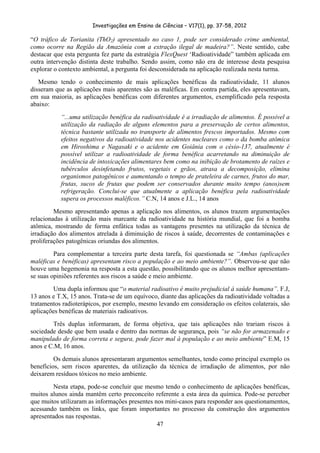 Investigações em Ensino de Ciências – V17(1), pp. 37-58, 2012 

“O tráfico de Torianita (ThO2) apresentado no caso 1, pode ser considerado crime ambiental,
como ocorre na Região da Amazônia com a extração ilegal de madeira?”. Neste sentido, cabe
destacar que esta pergunta fez parte da estratégia FlexQuest ‘Radioatividade” também aplicada em
outra intervenção distinta deste trabalho. Sendo assim, como não era de interesse desta pesquisa
explorar o contexto ambiental, a pergunta foi desconsiderada na aplicação realizada nesta turma.
   Mesmo tendo o conhecimento de mais aplicações benéficas da radioatividade, 11 alunos
disseram que as aplicações mais aparentes são as maléficas. Em contra partida, eles apresentavam,
em sua maioria, as aplicações benéficas com diferentes argumentos, exemplificado pela resposta
abaixo:
           “...uma utilização benéfica da radioatividade é a irradiação de alimentos. É possível a
           utilização da radiação de alguns elementos para a preservação de certos alimentos,
           técnica bastante utilizada no transporte de alimentos frescos importados. Mesmo com
           efeitos negativos da radioatividade nos acidentes nucleares como o da bomba atômica
           em Hiroshima e Nagasaki e o acidente em Goiânia com o césio-137, atualmente é
           possível utilizar a radioatividade de forma benéfica acarretando na diminuição de
           incidência de intoxicações alimentares bem como na inibição de brotamento de raízes e
           tubérculos desinfetando frutos, vegetais e grãos, atrasa a decomposição, elimina
           organismos patogênicos e aumentando o tempo de prateleira de carnes, frutos do mar,
           frutas, sucos de frutas que podem ser conservados durante muito tempo (anos)sem
           refrigeração. Conclui-se que atualmente a aplicação benéfica pela radioatividade
           supera os processos maléficos.” C.N, 14 anos e J.L., 14 anos
         Mesmo apresentando apenas a aplicação nos alimentos, os alunos trazem argumentações
relacionadas à utilização mais marcante da radioatividade na história mundial, que foi a bomba
atômica, mostrando de forma enfática todas as vantagens presentes na utilização da técnica de
irradiação dos alimentos atrelada à diminuição de riscos à saúde, decorrentes de contaminações e
proliferações patogênicas oriundas dos alimentos.
         Para complementar a terceira parte desta tarefa, foi questionada se “Ambas (aplicações
maléficas e benéficas) apresentam risco a população e ao meio ambiente?”. Observou-se que não
houve uma hegemonia na resposta a esta questão, possibilitando que os alunos melhor apresentam-
se suas opiniões referentes aos riscos a saúde e meio ambiente.
        Uma dupla informou que “o material radioativo é muito prejudicial à saúde humana”. F.J,
13 anos e T.X, 15 anos. Trata-se de um equívoco, diante das aplicações da radioatividade voltadas a
tratamentos radioterápicos, por exemplo, mesmo levando em consideração os efeitos colaterais, são
aplicações benéficas de materiais radioativos.
        Três duplas informaram, de forma objetiva, que tais aplicações não trariam riscos à
sociedade desde que bem usada e dentro das normas de segurança, pois “se não for armazenado e
manipulado de forma correta e segura, pode fazer mal à população e ao meio ambiente” E.M, 15
anos e C.M, 16 anos.
         Os demais alunos apresentaram argumentos semelhantes, tendo como principal exemplo os
benefícios, sem riscos aparentes, da utilização da técnica de irradiação de alimentos, por não
deixarem resíduos tóxicos no meio ambiente.
        Nesta etapa, pode-se concluir que mesmo tendo o conhecimento de aplicações benéficas,
muitos alunos ainda mantêm certo preconceito referente a esta área da química. Pode-se perceber
que muitos utilizaram as informações presentes nos mini-casos para responder aos questionamentos,
acessando também os links, que foram importantes no processo da construção dos argumentos
apresentados nas respostas.
                                                47
 