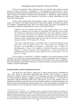 Investigações em Ensino de Ciências – V17(1), pp. 37-58, 2012 

         Por fim, foi questionado “Quais alimentos podem ser irradiados? Alguns alimentos podem
apresentar isótopos radioativos, exemplifique-os.”. Esta pergunta foi feita, devido ao caso 2
(Irradiação de alimentos) apresentar informações sobre a técnica de irradiação de alimentos, citando
alguns exemplos de elementos utilizados neste procedimento e, naturalmente alguns alimentos
apresentam isótopos naturais que são radioativos, mas devido sua baixa concentração, eles não
fazem mal à saúde humana.
         Todos os alunos apresentaram como respostas: os grãos, cereais, frutas, verduras (cebola,
batata, etc.), temperos. Três duplas descreveram de forma mais completa os alimentos que podem
ser irradiados, exemplificando porque outros, não podem passar pelo mesmo procedimento de
conservação ou retardo no amadurecimento, como se vê nas respostas abaixo:
                       “Alimentos que são facilmente deterioráveis, como vegetais, frutas, aves e peixes,
                       podem ser irradiados para prolongar sua durabilidade. Há alimentos que não podem
                       ser irradiados por adquirirem um sabor impaladável, como o leite. Quando se irradia o
                       leite puro, ocorre uma quebra dos compostos, formando ácido butílico que altera o
                       sabor. Os alimentos geralmente são irradiados com cobalto-60 e césio -137 (isótopos
                       radioativos). Bons exemplos desses alimentos são: alho, arroz, batata, cebola, legumes,
                       morango e farinha.” C.D, 15 anos e H.C., 16 anos.
                       “Nem todos os alimentos podem ser irradiados como é o caso do leite, que fica com um
                       sabor muito ruim. Os vegetais, frutas, aves e peixes podem ser irradiados para
                       prolongar sua durabilidade. Em temperos e especiarias reduz o número de
                       microorganismos e insetos. Na irradiação de alimentos utilizam-se como fontes de
                       radiação os isótopos radioativos, mais frequentemente o cobalto-60 obtido pelos
                       bombardeamentos com neutros do metal cobalto-59, em um reator nuclear.” T.L., 14
                       anos e J.C., 15 anos.
        Com isso pode se concluir que os objetivos destinados a esta etapa da pesquisa foram
concluídos; de acordo com as respostas apresentadas, os alunos conseguirem realizar a pesquisa e
apresentar argumentos embasados no material disponível da FlexQuest. Bem como, executaram o
processo de pesquisa, como prática inicial para a execução da tarefa 3, que requer uma leitura mais
completa, e de modo aprofundado.


Respostas obtidas a partir da aplicação da Tarefa 2
         Esta tarefa teve como objetivo, permitir que os alunos desenvolvessem a habilidade do
olhar crítico diante de informações transmitidas pela televisão. Nesta atividade, os mesmo
assistiram ao episódio “Homer, o fazendeiro” (11ª temporada, escrito por Ian Maxtone-Graham),
que exibe situações de aplicação, contágio e transporte de material radioativo 7 . O vídeo pode ser
categorizado segundo Bartolomé (1999) como Videoimpacto, por ter sido utilizado como um
programa provocador, pois ele não fornece uma informação completa. As perguntas presentes nesta
parte das tarefas foram elaboradas fazendo relações com os três casos presentes na estratégia, um
meio de verificar se a TFC foi aplicada no processo de desenvolvimento cognitivo dos alunos.


                                                            
7
  O Episódio “Homer, o fazendeiro” da 11ª temporada, mostra a experiência de Homer Simpson na agricultura. Ao
herdar uma fazenda, se engaja na lavoura e planta uma mistura formada por sementes de tomate e tabaco. Ao adicionar
plutônia a planta cresce e gera um fruto “tomaco”, que tem aspecto de tomate, com gosto de nicotina, fazendo com que
todos que a ingiram fiquem viciados, inclusive animais, inclusive pragas, que acaba com toda a lavoura, devido o vício
que o fruto proporciona. O transporte, contato e utilização do plutônio mostrado no episódio, possibilitam a utilização
do mesmo no estudo da radioatividade, e outros assuntos, como por exemplo, mutações genéticas.
                                                                        49
 
