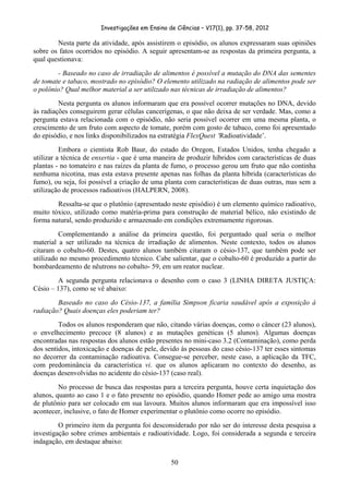 Investigações em Ensino de Ciências – V17(1), pp. 37-58, 2012 

        Nesta parte da atividade, após assistirem o episódio, os alunos expressaram suas opiniões
sobre os fatos ocorridos no episódio. A seguir apresentam-se as respostas da primeira pergunta, a
qual questionava:
        - Baseado no caso de irradiação de alimentos é possível a mutação do DNA das sementes
de tomate e tabaco, mostrado no episódio? O elemento utilizado na radiação de alimentos pode ser
o polônio? Qual melhor material a ser utilizado nas técnicas de irradiação de alimentos?
         Nesta pergunta os alunos informaram que era possível ocorrer mutações no DNA, devido
às radiações conseguirem gerar células cancerígenas, o que não deixa de ser verdade. Mas, como a
pergunta estava relacionada com o episódio, não seria possível ocorrer em uma mesma planta, o
crescimento de um fruto com aspecto de tomate, porém com gosto de tabaco, como foi apresentado
do episódio, e nos links disponibilizados na estratégia FlexQuest ‘Radioatividade’.
          Embora o cientista Rob Baur, do estado do Oregon, Estados Unidos, tenha chegado a
utilizar a técnica de enxertia - que é uma maneira de produzir híbridos com características de duas
plantas - no tomateiro e nas raízes da planta de fumo, o processo gerou um fruto que não continha
nenhuma nicotina, mas esta estava presente apenas nas folhas da planta híbrida (características do
fumo), ou seja, foi possível a criação de uma planta com características de duas outras, mas sem a
utilização de processos radioativos (HALPERN, 2008).
        Ressalta-se que o plutônio (apresentado neste episódio) é um elemento químico radioativo,
muito tóxico, utilizado como matéria-prima para construção de material bélico, não existindo de
forma natural, sendo produzido e armazenado em condições extremamente rigorosas.
         Complementando a análise da primeira questão, foi perguntado qual seria o melhor
material a ser utilizado na técnica de irradiação de alimentos. Neste contexto, todos os alunos
citaram o cobalto-60. Destes, quatro alunos também citaram o césio-137, que também pode ser
utilizado no mesmo procedimento técnico. Cabe salientar, que o cobalto-60 é produzido a partir do
bombardeamento de nêutrons no cobalto- 59, em um reator nuclear.
         A segunda pergunta relacionava o desenho com o caso 3 (LINHA DIRETA JUSTIÇA:
Césio – 137), como se vê abaixo:
        Baseado no caso do Césio-137, a família Simpson ficaria saudável após a exposição à
radiação? Quais doenças eles poderiam ter?
         Todos os alunos responderam que não, citando várias doenças, como o câncer (23 alunos),
o envelhecimento precoce (8 alunos) e as mutações genéticas (5 alunos). Algumas doenças
encontradas nas respostas dos alunos estão presentes no mini-caso 3.2 (Contaminação), como perda
dos sentidos, intoxicação e doenças de pele, devido às pessoas do caso césio-137 ter esses sintomas
no decorrer da contaminação radioativa. Consegue-se perceber, neste caso, a aplicação da TFC,
com predominância da característica vi. que os alunos aplicaram no contexto do desenho, as
doenças desenvolvidas no acidente do césio-137 (caso real).
         No processo de busca das respostas para a terceira pergunta, houve certa inquietação dos
alunos, quanto ao caso 1 e o fato presente no episódio, quando Homer pede ao amigo uma mostra
de plutônio para ser colocado em sua lavoura. Muitos alunos informaram que era impossível isso
acontecer, inclusive, o fato de Homer experimentar o plutônio como ocorre no episódio.
         O primeiro item da pergunta foi desconsiderado por não ser do interesse desta pesquisa a
investigação sobre crimes ambientais e radioatividade. Logo, foi considerada a segunda e terceira
indagação, em destaque abaixo:

                                                50
 