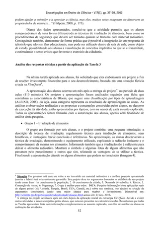 Investigações em Ensino de Ciências – V17(1), pp. 37-58, 2012 

podem ajudar a entender e a apreciar a ciência, mas eles, muitas vezes exageram ou distorcem as
propriedades da natureza...” (Halpern, 2008, p. 173).
         Diante dos dados apresentados, conclui-se que a atividade permitiu que os alunos
compreendessem de uma forma diferenciada as técnicas de irradiação de alimentos, bem como os
procedimentos de segurança que devem ser tomadas quando se trabalha com material radioativo.
Conseguindo também, demonstrar de forma prática que é possível a integração de um programa de
televisão que não tem fins educacionais, mas pode ser utilizado dentro da sala de aula, como objeto
de estudo, possibilitando aos alunos a visualização de conceitos implícitos no que se é transmitido,
e estimulando o senso crítico que favorece o exercício da cidadania.


Análise das respostas obtidas a partir da aplicação da Tarefa 3


         Na última tarefa aplicada aos alunos, foi solicitado que eles elaborassem um projeto a fim
de receber investimento financeiro para o seu desenvolvimento, baseada em uma situação fictícia
criada na FlexQuest 8 .
         A apresentação dos alunos ocorreu um mês após a entrega do projeto 9 , no período de duas
aulas (110 minutos). Os projetos e apresentações foram analisados seguindo uma ficha que
continham as características de Bloom, que sugere uma classificação por tipos de aprendizagem
(ALEIXO, 2008), ou seja, cada categoria representa os resultados de aprendizagem do aluno. As
análises e observações realizadas e as propostas e concepções construídas pelos alunos, no decorrer
da execução da atividade, estão apresentadas por tópicos, com os nomes de cada assunto explorado.
Todas as apresentações foram filmadas com a autorização dos alunos, apenas com finalidade de
análise desta pesquisa.

        • Grupo 1 – Irradiação de alimentos
         O grupo era formado por seis alunas, e o projeto continha: uma pequena introdução; a
descrição da técnica de irradiação; regulamento técnico para irradiação de alimentos; seus
benefícios, e ilustrações; breve conclusão e referências. Na apresentação, as alunas descreveram a
técnica de irradiação, demonstrando o equipamento utilizado, explicando a radiação ionizante e o
comportamento da mesma nos alimentos. Informando também que a irradiação não é suficiente para
deixar o alimento radioativo. Mostram o símbolo e algumas fotos de alguns alimentos que não
passaram pelo procedimento e outros que sim, relatando as vantagens de se utilizar a técnica.
Finalizando a apresentação citando os alguns alimentos que podem ser irradiados (Imagem 4).




                                                            
8
  Situação Um governo está com um valor a ser investido em material radioativo e a melhor proposta apresentada
(escrita e falada) terá o investimento garantido. Seu projeto deve ter argumentos baseados na utilidade de seu projeto
tendo como foco: 1.o crescimento da população; 2. O crescimento da cidade; 3. Demanda de trabalho; 4. Riscos; 5.
Contenção de riscos; 6. Segurança; 7. O que é melhor para todos. DICA: Pesquise informações obre aplicações reais
de alguns países (Irã, Ucrânia, Turquia, Brasil, EUA, Canadá, etc.) sobre sua temática, isto ajudará na criação de
argumentos consistentes dando uma maior chance para receber o investimento. Disponível em:
http://semente.pro.br/portal/quests/radioatividade/situacao.html acesso em: 23 nov. 2010.
9
  A entrega do projeto aconteceu após um mês depois da aplicação inicial da estratégia FlexQuest, devido a existir
outras atividades a serem cumpridas pelos alunos, que estavam presentes no calendário escolar. Ressaltamos que todas
as Tarefas apresentam links com informações complementares ao assunto explorado, com fins de auxiliar os alunos na
realização das atividades.  
                                                                        52
 