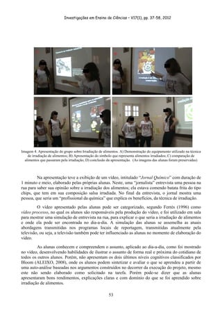 Investigações em Ensino de Ciências – V17(1), pp. 37-58, 2012 




Imagem 4. Apresentação do grupo sobre Irradiação de alimentos. A) Demonstração do equipamento utilizado na técnica
    de irradiação de alimentos; B) Apresentação do símbolo que representa alimentos irradiados; C) comparação de
  alimentos que passaram pela irradiação; D) conclusão da apresentação. (As imagens das alunas foram preservadas)



         Na apresentação teve a exibição de um vídeo, intitulado “Jornal Químico” com duração de
1 minuto e meio, elaborado pelas próprias alunas. Neste, uma “jornalista” entrevista uma pessoa na
rua para saber sua opinião sobre a irradiação dos alimentos; ela estava comendo batata frita do tipo
chips, que tem em sua composição salsa irradiada. No final da entrevista, o jornal mostra uma
pessoa, que seria um “profissional da química” que explica os benefícios, da técnica de irradiação.
         O vídeo apresentado pelas alunas pode ser categorizado, segundo Ferrés (1996) como
vídeo processo, no qual os alunos são responsáveis pela produção do vídeo, e foi utilizado em sala
para mostrar uma simulação de entrevista na rua, para explicar o que seria a irradiação de alimentos
e onde ela pode ser encontrada no dia-a-dia. A simulação das alunas se assemelha as atuais
abordagens transmitidas nos programas locais de reportagem, transmitidas atualmente pela
televisão, ou seja, a televisão também pode ter influenciado as alunas no momento de elaboração do
vídeo.
         As alunas conhecem e compreendem o assunto, aplicado ao dia-a-dia, como foi mostrado
no vídeo, desenvolvendo habilidades de ilustrar o assunto de forma real e próxima do cotidiano de
todos os outros alunos. Porém, não apresentam os dois últimos níveis cognitivos classificados por
Bloom (ALEIXO, 2008), onde os alunos podem sintetizar e avaliar o que se aprendeu a partir de
uma auto-análise baseadas nos argumentos construídos no decorrer da execução do projeto, mesmo
este não sendo elaborado como solicitado na tarefa. Porém pode-se dizer que as alunas
apresentaram bons rendimentos, explicações claras e com domínio do que se foi aprendido sobre
irradiação de alimentos.

                                                       53
 