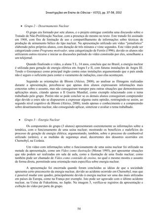 Investigações em Ensino de Ciências – V17(1), pp. 37-58, 2012 




        • Grupo 2 – Desarmamento Nuclear
         O grupo era formado por sete alunos, e o projeto entregue continha uma discussão sobre o
Tratado de Não-Proliferação Nuclear, com a presença do mesmo no texto. Este tratado foi assinado
em 1968, com fins de limitação de uso e compartilhamento de informações sobre técnicas de
produção de armamento bélico do tipo nuclear. Na apresentação utilizado um vídeo “jornalístico”
elaborado pelos próprios alunos, com duração de três minutos e vinte segundos. Este vídeo pode ser
categorizado como Programa motivador, uma categorização de Ferrés (1996), devido os alunos não
utilizarem outros recurso e iniciar as discussões partindo do vídeo construído por eles, semelhante a
um telejornal.
          Quando finalizado o vídeo, a aluna T.L, 14 anos, concluiu que no Brasil, a energia nuclear
é utilizada para geração de energia elétrica em Angra I e II, com futuras instalações de Angra III.
Tendo o Greenpeace como principal órgão contra estas instalações argumentando que o país ainda
não é seguro o suficiente para conter o vazamento de radiações, caso elas aconteçam.
         Seguindo as orientações de Bloom (Aleixo, 2008), ao analisar as filmagens realizadas
durante a apresentação, percebeu-se que apenas dois alunos expressaram informações mais
concretas sobre o assunto, mas não conseguiram transpor para outras situações que demonstrassem
aplicações atuais, citando apenas a II Guerra Mundial, como exemplo relacionado com o tema
trabalhado pelo grupo. Porém não se pode concluir se os demais alunos conseguiram compreender
algo devido a estes não se dispuserem a expressar alguma outra opinião, restringindo-se assim, ao
segundo nível cognitivo de Bloom (Aleixo, 2008), tendo apenas o conhecimento e a compreensão
sobre desarmamento nuclear, não conseguindo aplicar, sintetizar e avaliar o tema trabalhado.



    •     Grupo 3 – Energia Nuclear
         Os componentes do grupo (3 alunos) apresentaram coerentemente as informações sobre a
temática, com o funcionamento de uma usina nuclear; mostrando os benefícios e malefícios do
processo de geração de energia elétrica; argumentando, também, sobre o processo do combustível
utilizado (urânio), e as medidas de segurança atual, decorrentes dos desastres ocorridos em
Chernobyl, na Ucrânia.
        Um vídeo com informações sobre o funcionamento de uma usina nuclear foi utilizado na
metade da apresentação, como um Vídeo como ilustração (Moran 1995), por apresentar situações
que não podem ser realizadas em sala de aula, como a ilustração de uma fissão nuclear; como
também pode ser chamado de Vídeo como conteúdo de ensino, no qual o mesmo mostra o assunto
de forma direta, permitindo uma orientação mais específica sobre energia nuclear.
         A apresentação foi encerrada quando foram concluídas as idéias de que a sociedade
apresenta certo preconceito da energia nuclear, devido ao acidente ocorrido em Chernobyl, mas que
é possível mudar este quadro, principalmente devido à energia nuclear ser uma das mais utilizadas
em países da Europa, como na França por exemplo. Isto pode ser agravado com o último acidente
nuclear, na Usina de Fukushima, no Japão. Na imagem 5, verifica-se registros da apresentação e
exibição do vídeo por parte do grupo.




                                                  54
 