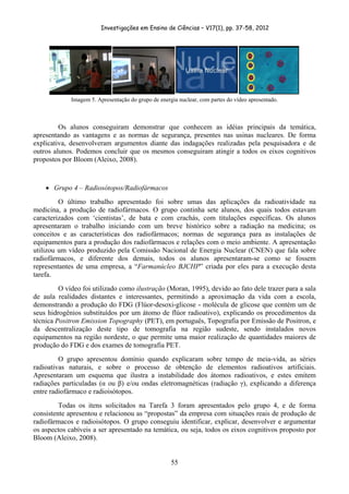 Investigações em Ensino de Ciências – V17(1), pp. 37-58, 2012 




             Imagem 5. Apresentação do grupo de energia nuclear, com partes do vídeo apresentado.



         Os alunos conseguiram demonstrar que conhecem as idéias principais da temática,
apresentando as vantagens e as normas de segurança, presentes nas usinas nucleares. De forma
explicativa, desenvolveram argumentos diante das indagações realizadas pela pesquisadora e de
outros alunos. Podemos concluir que os mesmos conseguiram atingir a todos os eixos cognitivos
propostos por Bloom (Aleixo, 2008).



    • Grupo 4 – Radiosótopos/Radiofármacos
         O último trabalho apresentado foi sobre umas das aplicações da radioatividade na
medicina, a produção de radiofármacos. O grupo continha sete alunos, dos quais todos estavam
caracterizados com ‘cientistas’, de bata e com crachás, com titulações específicas. Os alunos
apresentaram o trabalho iniciando com um breve histórico sobre a radiação na medicina; os
conceitos e as características dos radiofármacos; normas de segurança para as instalações de
equipamentos para a produção dos radiofármacos e relações com o meio ambiente. A apresentação
utilizou um vídeo produzido pela Comissão Nacional de Energia Nuclear (CNEN) que fala sobre
radiofármacos, e diferente dos demais, todos os alunos apresentaram-se como se fossem
representantes de uma empresa, a “Farmanúcleo BJCHP” criada por eles para a execução desta
tarefa.
         O vídeo foi utilizado como ilustração (Moran, 1995), devido ao fato dele trazer para a sala
de aula realidades distantes e interessantes, permitindo a aproximação da vida com a escola,
demonstrando a produção do FDG (Flúor-desoxi-glicose - molécula de glicose que contém um de
seus hidrogênios substituídos por um átomo de flúor radioativo), explicando os procedimentos da
técnica Positron Emission Topography (PET), em português, Topografia por Emissão de Positron, e
da descentralização deste tipo de tomografia na região sudeste, sendo instalados novos
equipamentos na região nordeste, o que permite uma maior realização de quantidades maiores de
produção do FDG e dos exames de tomografia PET.
         O grupo apresentou domínio quando explicaram sobre tempo de meia-vida, as séries
radioativas naturais, e sobre o processo de obtenção de elementos radioativos artificiais.
Apresentaram um esquema que ilustra a instabilidade dos átomos radioativos, e estes emitem
radiações particuladas (α ou β) e/ou ondas eletromagnéticas (radiação γ), explicando a diferença
entre radiofármaco e radioisótopos.
         Todas os itens solicitados na Tarefa 3 foram apresentados pelo grupo 4, e de forma
consistente apresentou e relacionou as “propostas” da empresa com situações reais de produção de
radiofármacos e radioisótopos. O grupo conseguiu identificar, explicar, desenvolver e argumentar
os aspectos cabíveis a ser apresentado na temática, ou seja, todos os eixos cognitivos proposto por
Bloom (Aleixo, 2008).


                                                     55
 