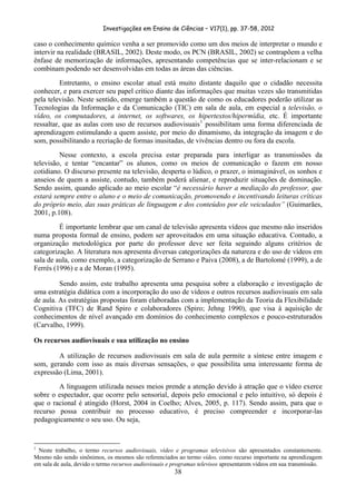 Investigações em Ensino de Ciências – V17(1), pp. 37-58, 2012 

caso o conhecimento químico venha a ser promovido como um dos meios de interpretar o mundo e
intervir na realidade (BRASIL, 2002). Deste modo, os PCN (BRASIL, 2002) se contrapõem a velha
ênfase de memorização de informações, apresentando competências que se inter-relacionam e se
combinam podendo ser desenvolvidas em todas as áreas das ciências.
          Entretanto, o ensino escolar atual está muito distante daquilo que o cidadão necessita
conhecer, e para exercer seu papel crítico diante das informações que muitas vezes são transmitidas
pela televisão. Neste sentido, emerge também a questão de como os educadores poderão utilizar as
Tecnologias da Informação e da Comunicação (TIC) em sala de aula, em especial a televisão, o
vídeo, os computadores, a internet, os softwares, os hipertextos/hipermídia, etc. É importante
ressaltar, que as aulas com uso de recursos audiovisuais 1 possibilitam uma forma diferenciada de
aprendizagem estimulando a quem assiste, por meio do dinamismo, da integração da imagem e do
som, possibilitando a recriação de formas inusitadas, de vivências dentro ou fora da escola.
         Nesse contexto, a escola precisa estar preparada para interligar as transmissões da
televisão, e tentar “encantar” os alunos, como os meios de comunicação o fazem em nosso
cotidiano. O discurso presente na televisão, desperta o lúdico, o prazer, o inimaginável, os sonhos e
anseios de quem a assiste, contudo, também poderá alienar, e reproduzir situações de dominação.
Sendo assim, quando aplicado ao meio escolar “é necessário haver a mediação do professor, que
estará sempre entre o aluno e o meio de comunicação, promovendo e incentivando leituras críticas
do próprio meio, das suas práticas de linguagem e dos conteúdos por ele veiculados” (Guimarães,
2001, p.108).
         É importante lembrar que um canal de televisão apresenta vídeos que mesmo não inseridos
numa proposta formal de ensino, podem ser aproveitados em uma situação educativa. Contudo, a
organização metodológica por parte do professor deve ser feita seguindo alguns critérios de
categorização. A literatura nos apresenta diversas categorizações da natureza e do uso de vídeos em
sala de aula, como exemplo, a categorização de Serrano e Paiva (2008), a de Bartolomé (1999), a de
Ferrés (1996) e a de Moran (1995).

         Sendo assim, este trabalho apresenta uma pesquisa sobre a elaboração e investigação de
uma estratégia didática com a incorporação do uso de vídeos e outros recursos audiovisuais em sala
de aula. As estratégias propostas foram elaboradas com a implementação da Teoria da Flexibilidade
Cognitiva (TFC) de Rand Spiro e colaboradores (Spiro; Jehng 1990), que visa à aquisição de
conhecimentos de nível avançado em domínios do conhecimento complexos e pouco-estruturados
(Carvalho, 1999).

Os recursos audiovisuais e sua utilização no ensino

        A utilização de recursos audiovisuais em sala de aula permite a síntese entre imagem e
som, gerando com isso as mais diversas sensações, o que possibilita uma interessante forma de
expressão (Lima, 2001).
        A linguagem utilizada nesses meios prende a atenção devido à atração que o vídeo exerce
sobre o espectador, que ocorre pelo sensorial, depois pelo emocional e pelo intuitivo, só depois é
que o racional é atingido (Horst, 2004 in Coelho; Alves, 2005, p. 117). Sendo assim, para que o
recurso possa contribuir no processo educativo, é preciso compreender e incorporar-las
pedagogicamente o seu uso. Ou seja,


                                                            
1
 Neste trabalho, o termo recursos audiovisuais, vídeo e programas televisivos são apresentados constantemente.
Mesmo não sendo sinônimos, os mesmos são referenciados ao termo vídeo, como recurso importante na aprendizagem
em sala de aula, devido o termo recursos audiovisuais e programas televisos apresentarem vídeos em sua transmissão.
                                                                        38
 