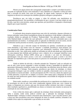 Investigações em Ensino de Ciências – V17(1), pp. 37-58, 2012 

        Mesmo com alguns alunos não conseguindo compreender e cumprir a atividade da tarefa 3,
que pode ser explicado devido a série analisada (1º ano), identifica-se o empenho e esforço de todos
para a execução da tarefa, bem como de conseguir, de algum modo, expressar as idéias que
surgiram no decorrer da construção dos trabalhos (projetos) entregues a pesquisadora.
         Percebeu-se que, em todos os grupos, o vídeo foi utilizado, sem interferência da
pesquisadora/professora. Isto possibilita a confirmação de que o recurso é um bom aliado em sala
de aula, e que deve estar presente, sempre que oportuno, por possibilitar a integração e dinamização
daquilo que se quer transmitir.


Considerações Finais
          A realização desta pesquisa proporcionou uma série de conclusões, algumas referentes às
leituras realizadas, outras foram conseqüências diretas da experiência vivida durante a obtenção dos
resultados obtidos na aplicação da FlexQuest ‘Radioatividade’. Sua aplicação satisfez o estudo
sobre Radioatividade, no âmbito das suas aplicações, e como um recurso estimulador para a um
aprofundamento da temática. A estratégia pode ser aplicada em diferentes níveis de ensino, devido
às diferentes tarefas presentes na mesma, o que gera diferentes modos de aplicação.
         Sabendo-se que a televisão sempre foi formadora de opiniões, considerada por alguns
como alienadora, e que muitas vezes ela ‘mascara” a realidade, percebeu-se, nesta pesquisa, que
suas transmissões podem apresentar programas com informações científicas. Estas podem ser
distorcidas ou não, mas, ainda assim, podem ser utilizadas em sala de aula desde que esteja inserida
em uma proposta bem definida pelo professor com o objetivo de se conseguir identificar essas
informações científicas. Belloni (2005) afirma que a televisão é um meio de informação e
aprendizagem vista por muitos jovens e com isso a assiduidade de quem a assiste é um forte
indicador da importância que a televisão possui no processo de socialização das novas gerações e
opiniões.
         Ainda no âmbito da televisão, o desenho animado dos “Simpsons” pode ser utilizado em
sala de aula, como recurso integrador a outras atividades, devido à quantidade de episódios que
apresentam informações científicas, muitas vezes distorcidas, nas diferentes áreas da ciência, como
astronomia, física e biologia. Nesta pesquisa, percebeu-se que dentro da estratégia, os alunos
conseguiram distinguir o que era verdade e mentira no episódio, relacionando com os reais casos
apresentados na mesma atividade – um dos pressupostos da TFC. Com isso, diante dos aspectos que
a mídia apresenta, a escola deve se adaptar, se reciclar e abrir espaço para a integração do recurso
de modo que tanto professores quanto alunos compreendam a necessidade de integração da mesma
no cotidiano escolar.
         Deste modo, ressalta-se a necessidade dos professores de se capacitarem em relação ao uso
de tecnologias em sala de aula, bem como compreender algumas teorias que, com o passar do
tempo, se integraram aos recursos, para que eles possam melhor estruturar suas aulas e conseguir
obter resultados significativos, possibilitando aos alunos se tornarem mais atuantes no processo de
construção de seus conhecimentos.
        Com o relato dos alunos após a aplicação da estratégia, foram realizadas outras pesquisas
sobre o assunto, sendo assim, pode-se concluir que a aplicação da estratégia FlexQuest
‘Radioatividade’ estimulou os alunos a buscarem mais informações, o que é um fator positivo, pois
a busca por fatos possibilitou uma maior integração do aluno ao mundo científico, tornando-o um
cidadão crítico capaz de compreender o que acontece ao seu redor.


                                                56
 